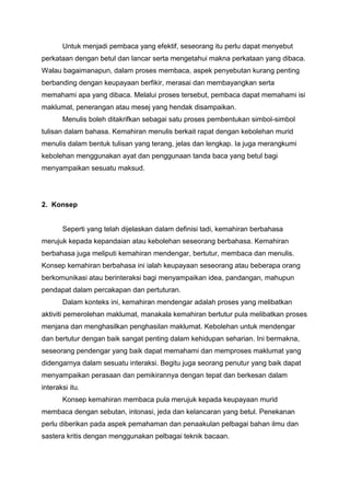 Untuk menjadi pembaca yang efektif, seseorang itu perlu dapat menyebut
perkataan dengan betul dan lancar serta mengetahui makna perkataan yang dibaca.
Walau bagaimanapun, dalam proses membaca, aspek penyebutan kurang penting
berbanding dengan keupayaan berfikir, merasai dan membayangkan serta
memahami apa yang dibaca. Melalui proses tersebut, pembaca dapat memahami isi
maklumat, penerangan atau mesej yang hendak disampaikan.
Menulis boleh ditakrifkan sebagai satu proses pembentukan simbol-simbol
tulisan dalam bahasa. Kemahiran menulis berkait rapat dengan kebolehan murid
menulis dalam bentuk tulisan yang terang, jelas dan lengkap. Ia juga merangkumi
kebolehan menggunakan ayat dan penggunaan tanda baca yang betul bagi
menyampaikan sesuatu maksud.

2. Konsep

Seperti yang telah dijelaskan dalam definisi tadi, kemahiran berbahasa
merujuk kepada kepandaian atau kebolehan seseorang berbahasa. Kemahiran
berbahasa juga meliputi kemahiran mendengar, bertutur, membaca dan menulis.
Konsep kemahiran berbahasa ini ialah keupayaan seseorang atau beberapa orang
berkomunikasi atau berinteraksi bagi menyampaikan idea, pandangan, mahupun
pendapat dalam percakapan dan pertuturan.
Dalam konteks ini, kemahiran mendengar adalah proses yang melibatkan
aktiviti pemerolehan maklumat, manakala kemahiran bertutur pula melibatkan proses
menjana dan menghasilkan penghasilan maklumat. Kebolehan untuk mendengar
dan bertutur dengan baik sangat penting dalam kehidupan seharian. Ini bermakna,
seseorang pendengar yang baik dapat memahami dan memproses maklumat yang
didengarnya dalam sesuatu interaksi. Begitu juga seorang penutur yang baik dapat
menyampaikan perasaan dan pemikirannya dengan tepat dan berkesan dalam
interaksi itu.
Konsep kemahiran membaca pula merujuk kepada keupayaan murid
membaca dengan sebutan, intonasi, jeda dan kelancaran yang betul. Penekanan
perlu diberikan pada aspek pemahaman dan penaakulan pelbagai bahan ilmu dan
sastera kritis dengan menggunakan pelbagai teknik bacaan.

 
