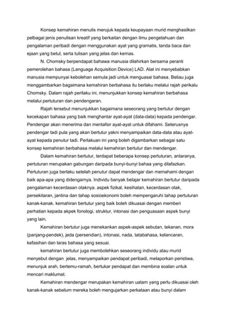 Konsep kemahiran menulis merujuk kepada keupayaan murid menghasilkan
pelbagai jenis penulisan kreatif yang berkaitan dengan ilmu pengetahuan dan
pengalaman peribadi dengan menggunakan ayat yang gramatis, tanda baca dan
ejaan yang betul, serta tulisan yang jelas dan kemas.
N. Chomsky berpendapat bahawa manusia dilahirkan bersama peranti
pemerolehan bahasa (Language Acquisition Device) LAD. Alat ini menyebabkan
manusia mempunyai kebolehan semula jadi untuk menguasai bahasa. Beliau juga
menggambarkan bagaimana kemahiran berbahasa itu berlaku melalui rajah perikalu
Chomsky. Dalam rajah perilaku ini, menunjukkan konsep kemahiran berbahasa
melalui pertuturan dan pendengaran.
Rajah tersebut menunjukkan bagaimana seseorang yang bertutur dengan
kecekapan bahasa yang baik menghantar ayat-ayat (data-data) kepada pendengar.
Pendengar akan menerima dan mentafsir ayat-ayat untuk difahami. Seterusnya
pendengar tadi pula yang akan bertutur yakni menyampaikan data-data atau ayatayat kepada penutur tadi. Perlakuan ini yang boleh digambarkan sebagai satu
konsep kemahiran berbahasa melalui kemahiran bertutur dan mendengar.
Dalam kemahiran bertutur, terdapat beberapa konsep pertuturan, antaranya,
pertuturan merupakan gabungan daripada bunyi-bunyi bahaa yang dilafazkan.
Pertuturan juga berlaku setelah penutur dapat mendengar dan memahami dengan
baik apa-apa yang didengarnya. Individu banyak belajar kemahiran bertutur daripada
pengalaman kecerdasan otaknya. aspek fizikal, kesihatan, kecerdasan otak,
persekitaran, jantina dan tahap sosioekonomi boleh mempengaruhi tahap pertuturan
kanak-kanak. kemahiran bertutur yang baik boleh dikuasai dengan memberi
perhatian kepada akpek fonologi, struktur, intonasi dan penguasaan aspek bunyi
yang lain.
Kemahiran bertutur juga menekankan aspek-aspek sebutan, tekanan, mora
(panjang-pendek), jeda (persendian), intonasi, nada, tatabahasa, kelancaran,
kefasihan dan laras bahasa yang sesuai.
kemahiran bertutur juga membolehkan seseorang individu atau murid
menyebut dengan jelas, menyampaikan pendapat peribadi, melaporkan peristiwa,
menunjuk arah, bertemu-ramah, bertukar pendapat dan membina soalan untuk
mencari maklumat.
Kemahiran mendengar merupakan kemahiran uatam yang perlu dikuasai oleh
kanak-kanak sebelum mereka boleh mengujarkan perkataan atau bunyi dalam

 