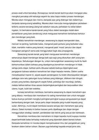 proses awal untuk bercakap. Konsepnya, kanak-kanak lazimnya akan mengajuk atau
mengikut percakap ahli keluarga seperti ibu atau bapa melalui proses mendengar.
Mereka akan mengajuk dan meniru daripada apa yang didengar dan dialaminya
daripada oarang-orang sekeliling. Mereka akan mencuba mengungkapkan perkataan
tertentu secara berulang-ulang kali sebelum sesuatu perkataan itu kekal dalam
ingatan. Ini bermakna kanak-kanak yang hiduo dalam kerangka model alam
persekitaran yang baik cenderung untuk menguasai kemahiran berbahasa bertutur
dan mendengar yang baik.
Melalui kemahiran mendengar, seseorang itu dapat memperoleh idea,
mencari isi penting, bertindak balas, mengenal pasti perkara yang berkaitan atau
tidak, mentafsir makna yang tersirat, mengenal pasti ‘mood’ penutur dan dapat
mengesan pengaruh sama ada menggunakan logik atau propaganda.
Seseorang kanak-kanak yang telah menguasai kemahiran mendengar
seharusnya dapat mendengar denga baik apa saja yang dituturkan oleh orang lain
kepadanya. Sehubungan dengan itu, untuk memungkinkan seseorang murid itu fasih
berkomunikasi dalam bahasa yang dipelajarinya,kemahiran mendengar ini tidak
sahaja perlu diajar, bahkan perlu dikuasai sebaik-baiknya diperingkat awal
pengajaran bahasa sebelum kemahiran lain diajar kepada mereka. Dalam usaha
merealisasikan hasrat ini, aspek-aspek pendengaran itu boleh dikonsepsikan dengan
pelbagai cara iaitu gabungan bunyi bahasa yang didengar, difahami dan diingati,
proses yang berlaku dipengaruhi aspek fizikal, psikologi dan neurologi, berlaku
melalui latihan-latihan khas secara berperingkat-peringkat dan berpusatkan idea
utama, hujah, bukti dan estetika.
konsep kemahiran membaca, bermakna seseorang itu dapat memahami apa
yang dibaca. membaca dan memahami itu saling memerlukan dan untuk mengajar
kedua-duanya perlulah mengikut peringkat-peringkat supaya penguasaannya dapat
berkembang dengan baik. Ianya perlu diajar daripada yang mudah kepada yang
sukar. Akhirnya, murid dapat membaca secara senyap dan memahami apa yang
dibaca. Dalam konteks ini bahan bacaan perlu dipelbagai dan diajar dengan
menggunakan strategi, kaedah, pendekatan dan teknik yang sesuai dan berkesan.
Kemahiran membaca dan memahami ini diajar kepada murid supaya mereka
dapat bertindak balas terhadap maklumat yang diperoleh dalam bentuk tulisan.
Daripada kemahiran ini mereka dapat memperluaskan ilmu dan pengetahuan yang
terakam dalam bahan tulisan. Bacaan juga terbahagi kepada empat jenis iaitu

 