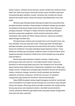 bacaan mekanis, membaca secara bersuara, bacaan mentalis iaitu membaca secara
dalam hati. Seterusnya bacaan intensif iaitu bacaan secara mendalam bagi tujuan
memperkembangkan kebolehan meneliti, memahami dan mentafsir dan bacaan
ekstensif iaitu bacaan secara meluas iaitu bacaan yang dilaksanakan di luar bilik
darjah.
Membaca juga terbahagi kepada beberapa peringkat iaitu yang pertamanya
peringkat kesediaan membaca. Pada peringkat ini dikatakan sebagai satu peringkat
menyediakan kanak-kanak dengan bacaan awal atau bacaan asas. Seterusnya
peringkat prabacaan. Peringkat ini meliputi kemahiran keamatan pendengaran,
kemahiran pengamatan penglihatan, aktiviti koordinasi psikomotor, latihan
menajamkan daya ingatan dan latihan bahasa pertuturan. seterusnya mengenal
abjad sehingga membaca ayat.
Peringkat bacaan mekanis pula merupakan fasa murid menyebut hutuf, suku
kata, perkataan, frasa dan ayat-ayat mudah. mereka juga boleh membatangkan
perkataan-perkataan yang mempunyai suku kata terbuka dan tertutup. Peringkat
bacaan dan kefahaman merupakan pelengkap kepada keperluan bacaan. Tanpa
kefahaman terhadap apa yang dibaca, perlakuan bacaan itu tidak bermakna. Murid
sepatutnya berupaya mengumpul maklumat dan makna daripada apa yang dibaca
pada peringkat ini.
Menulis tidak dapat dipisahkan daripada membaca, malahan saling
berhubungan antara satu sama lain. Di peringkat sekolah rendah, kedua-dua
kemahiran ini bermula pada tapak yang sama, iaitu mengenal huruf. Murid tidak
dapat menbaca tanpa terlebih dahulu mengenal dan mengetahui huruf. Begitu juga
dengan menulis. Terdapat enam peringkat dalam kemahiran menulis iaitu kemahiran
mekanis, kemahiran mengeja, kemahiran memilih perkataan dan kemahiran
tatabahasa, kemahiran mengumpul, memilih dan menyusun isi, kemahiran
menggunakan gaya bahasa dan kemahiran membuat pertimbangan.
Dalam KBSR dinyatakan bahawa objektif pengajaran kemahiran menulis ialah
untuk membolehkan murid dapat menulis karangan dan surat kiriman yang menepati
maksud dan tajuknya. Murid juga seharusnya boleh memahami dan mengisi borangborang yang sesuai untuk keperluan seharian. Jika diteliti senarai kemahiran
menulis, penekanan diberikan juga kepada tulisan yang jelas dengan menggunakan
tanda baca dan ejaan yang betul.

 
