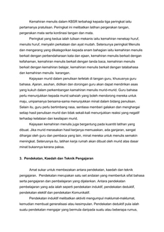 Kemahiran menulis dalam KBSR terbahagi kepada tiga peringkat iaitu
pertamanya pratulisan. Peringkat ini melibatkan latihan pergerakan tangan,
pergerakan mata serta kordinasi tangan dan mata.
Peringkat yang kedua ialah tulisan mekanis iaitu kemahiran nenekap huruf,
menulis huruf, menyalin perkataan dan ayat mudah. Setersunya peringkat Menulis
dan mengarang yang dikategorikan kepada enam bahagian iaitu kemahiran menulis
berkait dengan perbendaharaan kata dan ejaan, kemahiran menulis berkait dengan
kefahaman, kemahiran menulis berkait dengan tanda baca, kemahiran menulis
berkait dengan kemahiran belajar, kemahiran menulis berkait dengan tatabahasa
dan kemahiran menulis karangan.
Kejayaan murid dalam penulisan terletak di tangan guru, khususnya guru
bahasa. Ajaran, asuhan, didikan dan dorongan guru akan dapat mendirikan asas
yang kukuh dalam perkembangan kamahiran menulis murid-murid. Guru bahasa
perlu menunjukkan kepada murid sahsiah yang boleh mendorong mereka untuk
maju, umpamanya bersama-sama menunjukkan minat dalam bidang penulisan.
Selain itu, guru perlu bertimbang rasa, sentiasa memberi galakan dan menghargai
setiap hasil penulisan murid dan tidak sekali-kali menunjukkan reaksi yang negatif
terhadap kelalaian dan kesilapan murid.
Kejayaan kemahiran menulis juga bergantung pada kuantiti latihan yang
dibuat. Jika murid merasakan hasil kerjanya memuaskan, ada ganjaran, sangat
dihargai oleh guru dan pembaca yang lain, minat mereka untuk menulis semakin
meningkat. Seterusnya itu, latihan kerja rumah akan dibuat oleh murid atas dasar
minat bukannya kerana paksa.

3. Pendekatan, Kaedah dan Teknik Pengajaran

Amat sukar untuk membezakan antara pendekatan, kaedah dan teknik
pengajaran. Pendekatan merupakan satu set andaian yang membentuk sifat bahasa
serta pengajaran dan pembelajaran yang dijalankan. Antara pendekatan
pembelajaran yang ada ialah seperti pendekatan induktif, pendekatan deduktif,
pendekatan elektif dan pendekatan Komunikatif.
Pendekatan induktif melibatkan aktiviti mengumpul maklumat-maklumat,
kemudian membuat generalisasi atau kesimpulan. Pendekatan deduktif pula ialah
suatu pendekatan mengajar yang bermula daripada suatu atau beberapa rumus,

 