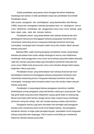 Antara pendekatan yang sesuai untuk mengajar kemahiran berbahasa
mendengar dan bertutur ini ialah pendekatan situasi dan pendekatan komunikatif.
Pendekatan situasi
ialah proses pengajaran dan pembelajaran yang diperkenalkan oleh Mackey
(1965), antara lain menegaskan bahawa pernyataan lisan itu merangkumi semua
unsur kefahaman mendengar dan penggunaan unsur-unsur bunyi bahasa yang
betul dalam pola, nada dan intonasi tertentu.
Pendekatan situasi yang berlandaskan teori bahasa struktural dan teori
pembelajaran behaviouris beranggapan bahawa penguasaan kemahiran lisan
memerlukan seseorang penutur menguasai beberapa kemahiran kecil bagi
menangkap, mengingat serta menyebut sistem bunyi dan struktur dalam sesuatu
bahasa yang betul.
Mackey(1965), salah seorang penganjur pendekatan situasi, berpendapat
bahawa pernyataan lisan bukan sahaja merangkumi semua unsur kefahaman
mendengar serta penggunaan unsur-unsur bunyi bahasa yang betul dalam pola-pola
nada dan intonasi yang betul tetapi juga merangkumi pemilohan kata-kata dan
unsur-unsur infleksi serta penyusunan unsur-unsur tersebut dengan betul supaya
tergambar makna yang betul.
Pendekatan situasi yang berlandaskan teori bahasa struktural dan teori
pembelajaran behaviouris beranggapan bahawa penguasaan kemahiran lisan
memerlukan seseorang penutur menguasai beberapa kemahiran kecil bagi
menangkap, mengingat serta menyebut sistem bunyi dan struktur dalam sesuatu
bahasa yang betul.
Pendekatan in berpendapat bahawa pengajaran kemahiran mestilah
berlandaskan prinsip pengajaran yang memerlukan usaha guru yang banyak. Tiaptiap gerak balas yang betul perlu diteguhkan supaya gerak balas itu diulangi lagi.
Murid-murid tidak boleh bertutur dengan lancar kalau mereka hanya mendengar
pertuturan orang lain sahaja. Jadi, beri mereka peluang mereka untuk bertutur.
Pengajaran bertutur juga perlu dimulakan dari peringkat awal pengajaran
bahasa untuk mendorong minat murid-murid belajar bahasa. Jika pengajaran
kemahiran bertutur ini diajar pada peringkat lanjutan, iaitusetelah murid menguasai
bahasa yang betul akan terganggu. Hal ini kerana murid telah pun membentuk
kelaziman sebutan bahasa yang salah.

 