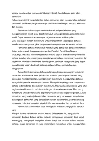 kepada mereka untuk memperolehi latihan intensif. Pembelajaran akan lebih
bermakna
Kebanyakan aktiviti yang dijalankan dalam permainan akan menggunakan pelbagai
kemahiran berbahasa pelajar antaranya kemahiran mendengar, bertutur, membaca
dan menulis.
Permainan bahasa dapat menimbulkan situasi pembelajaran yang
menggembirakan murid. Guru dapat memupuk semangat bersaing di antara muridmurid. Dapat menanamkan semangat kerjasama antara ahli kumpulan.
Guru juga dapat melatih murid-murid untuk mengaktifkan kecekapaan bahasa
mereka serta mengembangkan penguasaan keempat-empat kemahiran bahasa.
Permainan bahasa mempunyai hala tuju yang bertepatan dengan kemahuan
dalam sistem pendidikan negara amnya dan Falsafah Pendidikan Negara
khususnya. Hala tuju ini diinterapetasikan melalui objektif tersirat dalam permainan
bahasa tersebut iaitu, merangsang interaksi verbal pelajar, menambah kefasihan dan
keyakinan, menyediakan konteks pembelajaran, bertindak sebagai alat yang dapat
mengikis rasa bosan, bertindak sebagai alat pemulihan, pengukuhan dan
penggayaan
Tujuan teknik permainan bahasa dalam pendekatan pengajaran kemahiran
berbahasa adalah untuk mewujudkan satu suasana pembelajaran bahasa yang
selesa dan menggembirakan. Membolehkan murid-murid menggunakan bahasa
sebagai alat perantaraan semasa bermain. Meneguhkan penggunaan unsur-unsur
bahasa tertentu tanpa disedari oleh murid-murid. Mewujudkan situsi sosial yang sihat
bagi membolehkan murid berinteraksi dengan rakan sebaya mereka. Mendorong
minat murid untuk berkerjasama bagi menjayakan sesuatu tugas yang diberi. Antara
permainan yang boleh dijalankan ialah, permainan yang berasaskan pemerhatian
atau ingatan, permainan yang berasaskan huraian atau meneka, permainan yang
berasaskan interaksi kumpulan atau individu, permainan kad dan permainan dam.
Pendekatan komunikatif cuba m engatasi masalah pengajaran bertutur
yang
terdapat dalam pendekatan situasi. Melalui pendekatan ini, penguasaan
kemahiran bertutur bukan sahaja meliputi penguasaan kemahiran kecil untuk
menanggap, mengingati, menyebut sistem bunyi dan struktur dalam sesuatu
bahasa, tetapi kemahiran ini juga merangkumi kebolehan untuk menggunakan

 