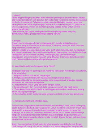 i. Intensif.
Seseorang pendengar yang aktif akan memberi penumpuan secara intensif kepada
apa yang diperkatakan oleh penutur dan pada masa yang sama mampu menganalisis
beribu jenis maklumat. Sebenarnya otak manusia dikatakan mampu menerima
kadar pertuturan sekurang-kurangnya empat kali dari kelajuan purata pertuturan
seseorang penutur. Proses ini memberi peluang kepada minda untuk berfikir
semasa mendengar.
Otak manusia juga dapat meringkaskan dan mengintegrasikan apa yang
diperkatakan ketika proses mendengar sedang berlaku.
ii. Empati
Empati memerlukan pendengar menganggap diri mereka sebagai penutur.
Pendengar yang aktif sedia untuk menerima di samping meninjau lebih jauh apa
yang disampaikan oleh penutur.
Cabaran kepada seseorang pendengar yang aktif ialah menerima dan menganalisis
apa yang diperkatakan dan menyimpan segala pertikaian yang timbul dlam hatinya
sehinggalah penutur selesai brcakap. Pendengar juga perlu mempunyai
kesanggupan untuk menerima masalah yang dihadapi di samping bersedia emberi
buah fikiran dari kacamata pendengar dan penutur.
iii. Membina Kemahiran Mendengar Yang Efektif.
Terdapat beberapa ciri penting untuk membina kemahiran mendengar yang efektif.
Antaranya ialah :
i. Mengadakan interaksi secara berhadapan.
ii. Mengelakkan dari melakukan halangan dari segi gerakan badan.
iii. Menunjukkan tanda pemahaman atau persetujuan seperti anggukan kepala,
perubahan air muka dan sebagainya.
iv. Mengutarakan soalan yang berkaitan dengan ikhlas.
v. Mengelakkan diri dari mencelah kata-kata penceramah jika tidak perlu.
vi. Tidak keterlaluan ketika berbicara sehingga menimbulkan rasa kurang senang
dalam kalangan pendengar.
vii. Mewujudkan aliran maklumat yang sempurna antara penutur dan pendengar.
iv. Membina Kemahiran Bertindak Balas.
Tindak balas yang diperlukan dalam kemahiran mendengar ialah tindak balas yang
positif bukannya tindak balas yang negatif. Untuk membina kemahiran tindak balas
yang positif seseorang itu perlulah menumpukan kepada gelagat tertentu dan
bukannya secara umum. Contohnya memberi pujian serta- merta terhadap kerja
yang baik oleh subordinat serta memberi alasan mengapa dia perlu mendapat
pujian. Jika dia membuat kesalahan, maka perlulah ditegur dengan baik dan ikhlas
supaya dapat diperbaiki .
Selain itu, menjadikan tindak balas tersebut sesuatu yang tidak formal dengan
tidak mengkritik orang lain secara individu atas sesuatu kegagalan yang berlaku

 