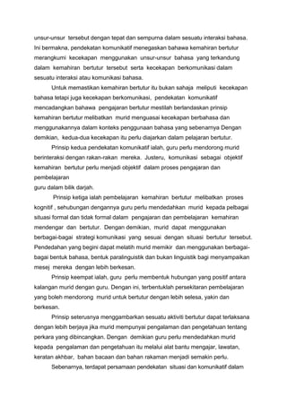 unsur-unsur tersebut dengan tepat dan sempurna dalam sesuatu interaksi bahasa.
Ini bermakna, pendekatan komunikatif menegaskan bahawa kemahiran bertutur
merangkumi kecekapan menggunakan unsur-unsur bahasa yang terkandung
dalam kemahiran bertutur tersebut serta kecekapan berkomunikasi dalam
sesuatu interaksi atau komunikasi bahasa.
Untuk memastikan kemahiran bertutur itu bukan sahaja meliputi kecekapan
bahasa tetapi juga kecekapan berkomunikasi, pendekatan komunikatif
mencadangkan bahawa pengajaran bertutur mestilah berlandaskan prinsip
kemahiran bertutur melibatkan murid menguasai kecekapan berbahasa dan
menggunakannya dalam konteks penggunaan bahasa yang sebenarnya Dengan
demikian, kedua-dua kecekapan itu perlu diajarkan dalam pelajaran bertutur.
Prinsip kedua pendekatan komunikatif ialah, guru perlu mendorong murid
berinteraksi dengan rakan-rakan mereka. Justeru, komunikasi sebagai objektif
kemahiran bertutur perlu menjadi objektif dalam proses pengajaran dan
pembelajaran
guru dalam bilik darjah.
Prinsip ketiga ialah pembelajaran kemahiran bertutur melibatkan proses
kognitif , sehubungan dengannya guru perlu mendedahkan murid kepada pelbagai
situasi formal dan tidak formal dalam pengajaran dan pembelajaran kemahiran
mendengar dan bertutur. Dengan demikian, murid dapat menggunakan
berbagai-bagai strategi komunikasi yang sesuai dengan situasi bertutur tersebut.
Pendedahan yang begini dapat melatih murid memikir dan menggunakan berbagaibagai bentuk bahasa, bentuk paralinguistik dan bukan linguistik bagi menyampaikan
mesej mereka dengan lebih berkesan.
Prinsip keempat ialah, guru perlu membentuk hubungan yang positif antara
kalangan murid dengan guru. Dengan ini, terbentuklah persekitaran pembelajaran
yang boleh mendorong murid untuk bertutur dengan lebih selesa, yakin dan
berkesan.
Prinsip seterusnya menggambarkan sesuatu aktiviti bertutur dapat terlaksana
dengan lebih berjaya jika murid mempunyai pengalaman dan pengetahuan tentang
perkara yang dibincangkan. Dengan demikian guru perlu mendedahkan murid
kepada pengalaman dan pengetahuan itu melalui alat bantu mengajar, lawatan,
keratan akhbar, bahan bacaan dan bahan rakaman menjadi semakin perlu.
Sebenarnya, terdapat persamaan pendekatan situasi dan komunikatif dalam

 