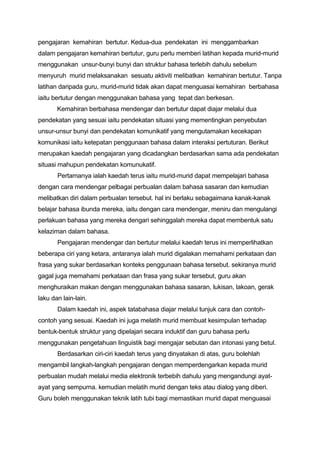 pengajaran kemahiran bertutur. Kedua-dua pendekatan ini menggambarkan
dalam pengajaran kemahiran bertutur, guru perlu memberi latihan kepada murid-murid
menggunakan unsur-bunyi bunyi dan struktur bahasa terlebih dahulu sebelum
menyuruh murid melaksanakan sesuatu aktiviti melibatkan kemahiran bertutur. Tanpa
latihan daripada guru, murid-murid tidak akan dapat menguasai kemahiran berbahasa
iaitu bertutur dengan menggunakan bahasa yang tepat dan berkesan.
Kemahiran berbahasa mendengar dan bertutur dapat diajar melalui dua
pendekatan yang sesuai iaitu pendekatan situasi yang mementingkan penyebutan
unsur-unsur bunyi dan pendekatan komunikatif yang mengutamakan kecekapan
komunikasi iaitu ketepatan penggunaan bahasa dalam interaksi pertuturan. Berikut
merupakan kaedah pengajaran yang dicadangkan berdasarkan sama ada pendekatan
situasi mahupun pendekatan komunukatif.
Pertamanya ialah kaedah terus iaitu murid-murid dapat mempelajari bahasa
dengan cara mendengar pelbagai perbualan dalam bahasa sasaran dan kemudian
melibatkan diri dalam perbualan tersebut. hal ini berlaku sebagaimana kanak-kanak
belajar bahasa ibunda mereka, iaitu dengan cara mendengar, meniru dan mengulangi
perlakuan bahasa yang mereka dengari sehinggalah mereka dapat membentuk satu
kelaziman dalam bahasa.
Pengajaran mendengar dan bertutur melalui kaedah terus ini memperlihatkan
beberapa ciri yang ketara, antaranya ialah murid digalakan memahami perkataan dan
frasa yang sukar berdasarkan konteks penggunaan bahasa tersebut. sekiranya murid
gagal juga memahami perkataan dan frasa yang sukar tersebut, guru akan
menghuraikan makan dengan menggunakan bahasa sasaran, lukisan, lakoan, gerak
laku dan lain-lain.
Dalam kaedah ini, aspek tatabahasa diajar melalui tunjuk cara dan contohcontoh yang sesuai. Kaedah ini juga melatih murid membuat kesimpulan terhadap
bentuk-bentuk struktur yang dipelajari secara induktif dan guru bahasa perlu
menggunakan pengetahuan linguistik bagi mengajar sebutan dan intonasi yang betul.
Berdasarkan ciri-ciri kaedah terus yang dinyatakan di atas, guru bolehlah
mengambil langkah-langkah pengajaran dengan memperdengarkan kepada murid
perbualan mudah melalui media elektronik terbebih dahulu yang mengandungi ayatayat yang sempurna. kemudian melatih murid dengan teks atau dialog yang diberi.
Guru boleh menggunakan teknik latih tubi bagi memastikan murid dapat menguasai

 
