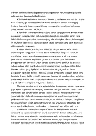sebutan dan intonasi serta dapat menyerapkan peraturan nahu yang terdapat pada
pola-pola ayat dalam perbualan tersebut.
Kelebihan kaedah terus ini murid boleh menguasai kemahiran bertutur dengan
baik . Mereka juga terlibat secara aktif dalam pertuturan. Kaedah ini dianggap
berjaya, jika murid dapat mempraktik atau menggunakan kemahiran berbahasa
yang diajarkan itu di luar bilik darjah.
Kelemahan kaedah terus terletak pada bahan pengajarannya. Bahan-bahan
pengajaran yang digunakan oleh guru dalam kaedah ini merupakan bahan yang
boleh dihafaz ataupun bahan perbualan yang telah ditetapkan. Bahan -bahan seperti
ini mungkin tidak sesuai digunakan dalam situasi perbualan yang lazim digunakan
dalam sesuatu masyarakat.
Kaedah fonetik atau linguistik ini serupa dengan kaedah terus kerana
mementingkan penggunaan bahasa dalam konteksnya daripada keperluan
menghafaz rumus-rumus bahasa ataupun menghuraikan ayat-ayat secara
pencilan. Sehubungan dengannya, guru terlebih dahulu, perlu memastikan
penggunaan latih tubi unsur-unsur bahasa dalam aktiviti bertutur itu dikuasai
sebaik-baiknya oleh murid sebelum mereka dibenarkan membaca bahan dalam
konteks bahasa yang dipelajari itu. Bahan-bahan yang digunakan dalam
pengajaran dipilih dan disusun mengikut prinsip-prinsip yang terdapat dalam ilmu
linguistik. Justeru, ketika memilih perkataan, kaedah ini mendahulukan perkataan
yang hampir-hampir sama bunyi daripada kedua-dua bahasa yang dibandingkan itu
seperti ‘coffee’ dan kopi dan ‘bicycle’ dan basikal.
Manakala pemilihan ayat-ayat pula dilakukan berdasarkan bentuk yang sama
juga seperti ‘ I go to school’ saya pergi ke sekolah. Dengan demikian murid boleh
memahami dan bertutur dalam bahasa sasaran dengan menggunakan sebutan
yang baik. Guru bolehlah merancang pengajarannya seperti menyebut bunyi
perkataan-perkataan dalam bahasa sasaran, murid dilatih tubi menyebut bunyi-bunyi
tersebut, memberi contoh-contoh struktur ayat atau unsur-unsur tatabahasa dan
murid membuat kesimpulan berdasarkan contoh-contoh yang diberi oleh guru.
Seterusnya kaedah audio-lingual. Kaedah ini menggunakan alat-alat
rakaman bagi tujuan memudahkan murid menjalankan latihan bahasa, khasnya
latihan bertutur secara intensif. Kaedah pengajaran ini berlandaskan prinsip-prinsip
bahasa adalah alat pertuturan bukan penulisan. Bahasa juga merupakan satu
kebiasaan atau kelaziman. Murid mestilah diajar untuk menggunakan bahasa bukan

 