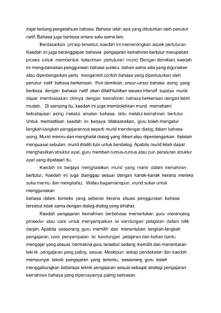 dajar tentang pengetahuan bahasa. Bahasa ialah apa yang dituturkan oleh penutur
natif. Bahasa juga berbeza antara satu sama lain.
Berdasarkan prinsip tersebut, kaedah ini mementingkan aspek pertuturan.
Kaedah ini juga beranggapan bahawa pengajaran kemahiran bertutur merupakan
proses untuk membentuk kelaziman pertuturan murid. Dengan demikian, kaedah
ini mengutamakan penggunaan bahasa justeru bahan sama ada yang digunakan
atau diperdengarkan perlu mengambil contoh bahasa yang dipertuturkan oleh
penutur natif bahasa berkenaan. Pun demikian, unsur-unsur bahasa asing yang
berbeza dengan bahasa natif akan dilatihtubikan secara intensif supaya murid
dapat membiasakan dirinya dengan kemahiran bahasa berkenaan dengan lebih
mudah. Di samping itu, kaedah ini juga membolehkan murid memahami
kebudayaan asing melalui amalan bahasa, iaitu melalui kemahiran bertutur.
Untuk memastikan kaedah ini berjaya dilaksanakan, guru boleh mengatur
langkah-langkah pengajarannya seperti murid mendengar dialog dalam bahasa
asing. Murid meniru dan menghafal dialog yang diberi atau diperdengarkan. Setelah
menguasai sebutan, murid dilatih tubi untuk berdialog. Apabila murid telah dapat
menghasilkan struktur ayat, guru memberi rumus-rumus atau pun peraturan struktur
ayat yang dipelajari itu.
Kaedah ini berjaya menghasilkan murid yang mahir dalam kemahiran
bertutur. Kaedah ini juga dianggap sesuai dengan kanak-kanak kerana mereka
suka meniru dan menghafaz. Walau bagaimanapun, murid sukar untuk
menggunakan
bahasa dalam konteks yang sebenar kerana situasi penggunaan bahasa
tersebut tidak sama dengan dialog-dialog yang dihafaz.
Kaedah pengajaran kemahiran berbahasa memerlukan guru merancang
prosedur atau cara untuk menyampaikan isi kandungan pelajaran dalam bilik
darjah. Apabila seseorang guru memilih dan menentukan langkah-langkah
pengajaran, cara penyampaian isi kandungan pelajaran dan bahan bantu
mengajar yang sesuai, bermakna guru tersebut sedang memilih dan menentukan
teknik pengajaran yang paling sesuai. Meskipun setiap pendekatan dan kaedah
mempunyai teknik pengajaran yang tertentu, seseorang guru boleh
menggabungkan beberapa teknik pengajaran sesuai sebagai strategi pengajaran
kemahiran bahasa yang dipercayainya paling berkesan.

 