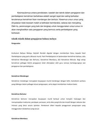 Kesimpulannya antara pendekatan, kaedah dan teknik dalam pengajaran dan
pembelajaran kemahiran berbahasa adalah sangat rapat dan saling berkaitan
terutamanya kemahiran lisan mendengar dan bertutur. Kesemua unsur unsur yang
dinyatakan tidak terpisah malah ia kelihatan berinteraksi, selaras dan menyaling.
Oleh itu, perancangan yang baik dan lengkap untuk menggunakan unsur-unsur ini
akan menghasilkan satu pengajaran yang bermutu serta pembelajaran yang
berkesan.

teknik teknik dalam pengajaran bahasa melayu
Pengenalan

Kurikulum Bahasa Melayu Sekolah Rendah digubal dengan memberikan fokus kepada Hasil
Pembelajaran yang perlu dikuasai murid. Hasil Pembelajaran ini berteraskan kemahiran bahasa, iaitu
Kemahiran Mendengar dan Bertutur, Kemahiran Membaca, dan Kemahiran Menulis. Bagi setiap
kemahiran pelbagai teknik pengajaran telah diterapkan oleh guru semasa berlangsungnya sesi
pengajaran dan pembelajaran.

Kemahiran Mendengar
Kemahiran mendengar merupakan keupayaan murid mendengar dengan teliti, memahami perkara
yang didengar dalam pelbagai situasi pengucapan, serta dapat memberikan maklum balas.

Kemahiran Bertutur
Kemahiran bertutur merupakan keupayaan murid berbual untuk menjalin hubungan dan
menyampaikan maklumat, pendapat, perasaan, serta idea yang kritis dan kreatif dengan sebutan dan
intonasi yang betul secara spontan. Penekanan diberi kepada penggunaan pengucapan yang
menggunakan tatabahasa yang sesuai

Kemahiran Membaca

 