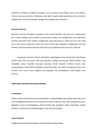 Kemahiran membaca merupakan keupayaan murid membaca ayat dengan lancar serta sebutan,
intonasi, dan jeda yang betul. Penekanan perlu diberi kepada aspek pemahaman dan penaakulan
pelbagai bahan secara kritis dengan menggunakan pelbagai teknik membaca.

Kemahiran Menulis
Kemahiran menulis merupakan keupayaan murid menulis perkataan dan ayat serta mengeluarkan
idea melalui pelbagai jenis penulisan yang berkaitan dengan ilmu pengetahuan dan pengalaman
peribadi yang telah dilalui dengan menggunakan ayat yang gramatis, tanda baca dan ejaan yang
betul, serta tulisan yang jelas, cantik dan kemas. Murid juga digalakkan menggunakan kreativiti
mereka untuk menghasilkan penulisan bahan berunsur pengetahuan dan penulisan imaginatif.

Penguasaan kemahiran bahasa memerlukan kepelbagaian situasi dan konteks yang meliputi
bentuk prosa, puisi dan grafik. Oleh yang demikian, sebagai seorang guru Bahasa Melayu yang
berdedikasi dalam mendidik anak-anak muridnya mereka haruslah memiliki inisiatif untuk
mengaplikasikan teknik-teknik pengajaran yang bersesuaian dan dapat merangsang minda serta
menarik minat murid untuk mengikuti sesi pengajaran dan pembelajaran untuk tempoh masa
tertentu.

TEKNIK SOAL-MENYOAL DALAM BILIK DARJAH

Pendahuluan
Teknik menyoal memainkan peranan penting dalam mengembangkan daya intelek, rohani dan emosi
serta menggalakkan daya pemikiran yang kreatif, inovatif, logik dan kritis. Oleh yang demikian, guru
digalakkan supaya mempelbagaikan teknik menyoal agar pengajaran dapat disampaikan dengan
berkesan, menarik dan memberangsangkan murid untuk terus belajar.

Tujuan Menyoal
Penggunaan soalan dalam pengajaran dan pembelajaran bahasa boleh:

 