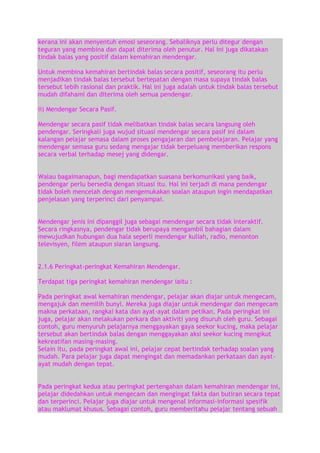 kerana ini akan menyentuh emosi seseorang. Sebaliknya perlu ditegur dengan
teguran yang membina dan dapat diterima oleh penutur. Hal ini juga dikatakan
tindak balas yang positif dalam kemahiran mendengar.
Untuk membina kemahiran bertindak balas secara positif, seseorang itu perlu
menjadikan tindak balas tersebut bertepatan dengan masa supaya tindak balas
tersebut lebih rasional dan praktik. Hal ini juga adalah untuk tindak balas tersebut
mudah difahami dan diterima oleh semua pendengar.
ii) Mendengar Secara Pasif.
Mendengar secara pasif tidak melibatkan tindak balas secara langsung oleh
pendengar. Seringkali juga wujud situasi mendengar secara pasif ini dalam
kalangan pelajar semasa dalam proses pengajaran dan pembelajaran. Pelajar yang
mendengar semasa guru sedang mengajar tidak berpeluang memberikan respons
secara verbal terhadap mesej yang didengar.
Walau bagaimanapun, bagi mendapatkan suasana berkomunikasi yang baik,
pendengar perlu bersedia dengan situasi itu. Hal ini terjadi di mana pendengar
tidak boleh mencelah dengan mengemukakan soalan ataupun ingin mendapatkan
penjelasan yang terperinci dari penyampai.
Mendengar jenis ini dipanggil juga sebagai mendengar secara tidak interaktif.
Secara ringkasnya, pendengar tidak berupaya mengambil bahagian dalam
mewujudkan hubungan dua hala seperli mendengar kuliah, radio, menonton
televisyen, filem ataupun siaran langsung.
2.1.6 Peringkat-peringkat Kemahiran Mendengar.
Terdapat tiga peringkat kemahiran mendengar iaitu :
Pada peringkat awal kemahiran mendengar, pelajar akan diajar untuk mengecam,
mengajuk dan memilih bunyi. Mereka juga diajar untuk mendengar dan mengecam
makna perkataan, rangkai kata dan ayat-ayat dalam petikan. Pada peringkat ini
juga, pelajar akan melakukan perkara dan aktiviti yang disuruh oleh guru. Sebagai
contoh, guru menyuruh pelajarnya menggayakan gaya seekor kucing, maka pelajar
tersebut akan bertindak balas dengan menggayakan aksi seekor kucing mengikut
kekreatifan masing-masing.
Selain itu, pada peringkat awal ini, pelajar cepat bertindak terhadap soalan yang
mudah. Para pelajar juga dapat mengingat dan memadankan perkataan dan ayatayat mudah dengan tepat.
Pada peringkat kedua atau peringkat pertengahan dalam kemahiran mendengar ini,
pelajar didedahkan untuk mengecam dan mengingat fakta dan butiran secara tepat
dan terperinci. Pelajar juga diajar untuk mengenal informasi-informasi spesifik
atau maklumat khusus. Sebagai contoh, guru memberitahu pelajar tentang sebuah

 