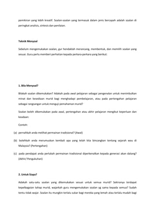 pemikiran yang lebih kreatif. Soalan-soalan yang termasuk dalam jenis bercapah adalah soalan di
peringkat analisis, sintesis dan penilaian.

Teknik Menyoal
Sebelum mengemukakan soalan, gur hendaklah merancang, membentuk, dan memilih soalan yang
sesuai. Guru perlu memberi perhatian kepada perkara-perkara yang berikut:

1. Bila Menyoal?
Bilakah soalan dikemukakan? Adakah pada awal pelajaran sebagai pengenalan untuk menimbulkan
minat dan kesediaan murid bagi menghadapi pembelajaran, atau pada pertengahan pelajaran
sebagai rangsangan untuk menguji pemahaman murid?
Soalan boleh dikemukakan pada awal, pertengahan atau akhir pelajaran mengikut keperluan dan
keadaan:
Contoh:
(a) pernahkah anda melihat permainan tradisional? (Awal)
(b) bolehkah anda merumuskan kembali apa yang telah kita bincangkan tentang sejarah wau di
Malaysia? (Pertengahan)
(c) pada pendapat anda perlukah permainan tradisional diperkenalkan kepada generasi akan datang?
(Akhir/ Pengukuhan)

2. Untuk Siapa?
Adakah satu-satu soalan yang dikemukakan sesuai untuk semua murid? Sekiranya terdapat
kepelbagaian tahap murid, wajarkah guru mengemukakan soalan yg sama kepada semua? Sudah
tentu tidak wajar. Soalan itu mungkin terlalu sukar bagi mereka yang lemah atau terlalu mudah bagi

 