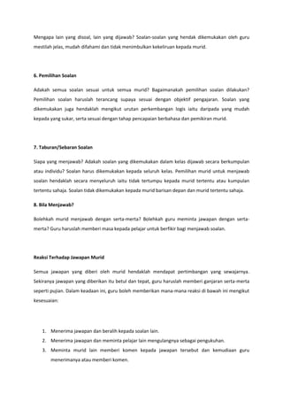Mengapa lain yang disoal, lain yang dijawab? Soalan-soalan yang hendak dikemukakan oleh guru
mestilah jelas, mudah difahami dan tidak menimbulkan kekeliruan kepada murid.

6. Pemilihan Soalan
Adakah semua soalan sesuai untuk semua murid? Bagaimanakah pemilihan soalan dilakukan?
Pemilihan soalan haruslah terancang supaya sesuai dengan objektif pengajaran. Soalan yang
dikemukakan juga hendaklah mengikut urutan perkembangan logis iaitu daripada yang mudah
kepada yang sukar, serta sesuai dengan tahap pencapaian berbahasa dan pemikiran murid.

7. Taburan/Sebaran Soalan
Siapa yang menjawab? Adakah soalan yang dikemukakan dalam kelas dijawab secara berkumpulan
atau individu? Soalan harus dikemukakan kepada seluruh kelas. Pemilihan murid untuk menjawab
soalan hendaklah secara menyeluruh iaitu tidak tertumpu kepada murid tertentu atau kumpulan
tertentu sahaja. Soalan tidak dikemukakan kepada murid barisan depan dan murid tertentu sahaja.
8. Bila Menjawab?
Bolehkah murid menjawab dengan serta-merta? Bolehkah guru meminta jawapan dengan sertamerta? Guru haruslah memberi masa kepada pelajar untuk berfikir bagi menjawab soalan.

Reaksi Terhadap Jawapan Murid
Semua jawapan yang diberi oleh murid hendaklah mendapat pertimbangan yang sewajarnya.
Sekiranya jawapan yang diberikan itu betul dan tepat, guru haruslah memberi ganjaran serta-merta
seperti pujian. Dalam keadaan ini, guru boleh memberikan mana-mana reaksi di bawah ini mengikut
kesesuaian:

1. Menerima jawapan dan beralih kepada soalan lain.
2. Menerima jawapan dan meminta pelajar lain mengulangnya sebagai pengukuhan.
3. Meminta murid lain memberi komen kepada jawapan tersebut dan kemudiaan guru
menerimanya atau memberi komen.

 