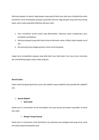 Sekiranya jawapan itu sepima. Bagi jawapan yang separuh betul atau salah, guru hendaklah berusaha
membantu murid mendapatkan jawapan yang boleh diterima. Bagi jawapan yang salah atau kurang
tepat, antara reaksi yang boleh diberikan oleh guru ialah:

1. Guru memikirkan semula soalan yang dikemukakan. Sekiranya soalan mengelirukan, guru
hendaklah membaikinya.
2. Sekiranya jawapan yang salah bukan kerana kelemahan soalan, alihkan soalan kepada murid
lain.
3. Beri petunjuk (clue) sebagai panduan untuk murid menjawab.

Jangan terus menyalahkan jawapan yang tidak betul atau tidak tepat. Guru harus terus memandu
dan membimbing dengan soalan-soalan yang lain.

Bentuk Soalan
Soalan terdiri daripada tiga bentuk utama iaitu objektif, separa objektif/ soalan pendek dan subjektif/
esei.

1. Bentuk Objektif


Betul-Salah

Soalan jenis ini memerlukan murid menandakan sama ada sesuatu pernyataan yang diberi itu betul
atau salah.


Mengisi Tempat Kosong

Soalan jenis ini memerlukn murid memikirkan satu perkataan atau bahagian kata yang sesuai untuk
diisi pada tempat kosong dalam ayat.

 