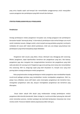 yang serius kepada aspek soal-menyoal dan memanfaatkan penggunaannya untuk mewujudkan
suasana pengajaran dan pembelajaran yang lebih menarik dan berkesan.

STRATEGI PEMBELAJARAN MELALUI PENGALAMAN

Pendahuluan

Strategi pembelajaran melalui pengalaman merupakan satu strategi pengajaran dan pembelajaran
berasaskan kaedah ’learning by doing’. Ini bermaksud, pembelajaran akan terhasil dengan cara murid
sendiri melakukan sesuatu. Sebagai contoh, untuk menjadi seorang pembahas yang baik, murid perlu
melibatkan diri secara aktif dalam aktiviti perbahasan, inilah satu cara belajar yang berkesan dan
pembelajaran yang terhasil daripadanya dapat dikekalkan.

Pengalaman ialah sesuatu yang dilalui, dirasai, ditempuhi atau ditanggung oleh seseorang.
Melalui pengalaman, dapat diperkenalkan kemahiran dan pengetahuan yang baru. Ada kalanya,
pengalaman juga akan mengukuh dan mengemaskinikan kemahiran dan pengetahuan yang telah
sedia ada dalam diri seorang murid. Pengalaman juga amat penting untuk meluas dan menambahkan
ilmu seseorang. Oleh itu, ketiga-tiga aspek yang telah dinyatakan ini, menjadi unsur yang amat
penting dalam strategi pembelajaran melalui pengalaman.
Kelas yang berteraskan strategi pembelajaran melalui pengalaman akan mendedahkan kepada
murid-murid pelbagai peristiwa yang membolehkan mereka mendapatkan pengalaman. Oleh itu,
pelajar harus dilibatkan secara aktif dalam usaha menerapkan pengetahuan dan kemahiran baru,
meneguhkan pengetahuan sedia ada, ataupun meningkatkan pengetahuan dan kemahiran yang
diharapkan.

Situasi dalam sebuah bilik darjah yang melaksanakan strategi pembelajaran melalui
pengalaman dikira bersifat demokratik. Dalam strategi ini, murid-murid diberi peluang dan alternatif
untuk memainkan peranan, memberi pendapat dan bertindak berdasarkan interpretasi dan minat
mereka sendiri. Peraturan tidaklah seketat yang biasanya diberi oleh guru.

 