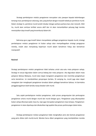 Strategi pembelajaran melalui pengalaman merupakan satu jawapan kepada kebimbangan
tentang mutu pembelajaran sekarang, iaitu yang berkait dengan masalah kebekuan pemikiran murid.
Dalam strategi ini, pemikiran murid sendiri dicabar dengan perkara-perkara baru dan menarik. Oleh
itu, murid akan sentiasa terlibat secara aktif dan ini akan menambahkan peluang bagi mereka
menonjolkan daya kreatif yang tersembunyi dalam diri.

Sekiranya guru juga kreatif dalam menyediakan pelbagai pengalaman kepada murid, strategi
pembelajaran melalui pengalaman ini bukan sahaja akan mempelbagaikan strategi pengajaran
mereka, malah akan menyokong keperluan murid dalam kemahiran hidup dan kemahiran
manipulatif.

Rasional

Strategi pembelajaran melalui pengalaman tidak terbatas untuk satu-satu mata pelajaran sahaja.
Strategi ini sesuai digunakan dalam semua bidang dan mata pelajaran. Jika digunakan dalam mata
pelajaran Bahasa Malaysia, murid akan dapat mengalami pengalaman dan menimba pengetahuan
serta kemahiran. Ini membolehkan penyerapan berlaku. Di samping itu, murid juga akan dapat
mengalami dan menghayati pengalaman tersebut dalam pelbagai kemahiran bahasa. Ini bermakna
penggabungjalinan telah berlaku tanpa disedari oleh murid.

Satu aspek pembelajaran melalui pengalaman, ialah proses pengumpulan dan perkongsian
pengalaman antara murid dengan murid dan murid dengan guru. Pengalaman yang dikumpulkan
bukan sahaja dikumpul pada masa itu, tapi juga merupakan pengalaman masa lampau. Pengalamanpengalaman ini akan diperkaya dan dikukuhkan lagi apabila tiba proses perbincangan dalam kelas.

Strategi pembelajaran melalui pengalaman tidak menghadkan jenis dan bentuk pengalaman
yang perlu dilalui oleh murid-murid. Mereka harus diberi pengalaman yang membolehkan mereka

 
