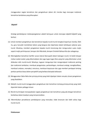 menggunakan segala kemahiran dan pengetahuan dalam diri mereka bagi mencapai matlamat
kemahiran berbahasa yang diharapkan.

Objektif

Strategi pembelajaran melaluipengalaman adalah bertujuan untuk mencapai objektif-objektif yang
berikut:
(1) Untuk memberi pengetahuan dan kemahiran kepada murid-murid mengikut keperluan mereka. Oleh
itu, guru haruslah memikirkan bahan yang berguna dan diperlukan dalam kehidupan sebenar para
murid. Misalnya, memberi pengalaman kepada murid merancang dan menguruskan suatu majlis
seperti majlis perhimpunan, kempen Anti Merokok, kempen Cintailah Bahasa Kita dan sebagainya.
(2) Meningkatkan kemahiran berfikir secara lateral (bercapah) dalam kalangan murid. Ini boleh dicapai
melaui soalan-soalan yang dikemukakan dan juga tugas-tugas khas yang lain yang ditentukan untuk
dilakukan oleh murid-murid. Misalnya, tugasan mengumpul dan mengenalpasti maklumat penting
dan maklumat tambahan, membuat pengamatan, perbandingan, membuat analogi, mengklasifikasi,
membuat andaian, menaakul, merumus, membuat keputusan dan juga memberi pendapat tentang
perkara-perkara biasa dalam perspektif yang berbeza daripada kebiasaan.
(3) Menggunakan fakta-fakta dan prinsip-prinsip yang telah dipelajari dalam sesuatu situasi pengalaman
yang disediakan.
(4) Melatih murid-murid menggunakan pengetahuan dan kemahiran tentang prinsip-prinsip yang telah
diperoleh dalam pelbagai situasi.
(5) Murid-murid dapat menyepadukan segala pengetahuan dan kemahiran yang ada dengan kemahiran
berbahasa dalam keadaan yang menyeronokkan.
(6) Menimbulkan persekitaran pembelajaran yang mencabar, tidak terancam dan lebih selesa bagi
murid-murid.

Pelaksanaan

 
