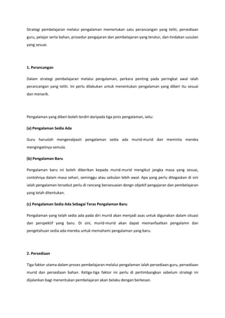 Strategi pembelajaran melalui pengalaman memerlukan satu perancangan yang teliti, persediaan
guru, pelajar serta bahan, prosedur pengajaran dan pembelajaran yang teratur, dan tindakan susulan
yang sesuai.

1. Perancangan
Dalam strategi pembelajaran melalui pengalaman, perkara penting pada peringkat awal ialah
perancangan yang teliti. Ini perlu dilakukan untuk menentukan pengalaman yang diberi itu sesuai
dan menarik.

Pengalaman yang diberi boleh terdiri daripada tiga jenis pengalaman, iaitu:
(a) Pengalaman Sedia Ada
Guru haruslah mengenalpasti pengalaman sedia ada murid-murid dan meminta mereka
mengingatinya semula.
(b) Pengalaman Baru
Pengalaman baru ini boleh diberikan kepada murid-murid mengikut jangka masa yang sesuai,
contohnya dalam masa sehari, seminggu atau sebulan lebih awal. Apa yang perlu ditegaskan di sini
ialah pengalaman tersebut perlu di rancang bersesuaian dengn objekif pengajaran dan pembelajaran
yang telah ditentukan.
(c) Pengalaman Sedia Ada Sebagai Teras Pengalaman Baru
Pengalaman yang telah sedia ada pada diri murid akan menjadi asas untuk digunakan dalam situasi
dan perspektif yang baru. Di sini, murid-murid akan dapat memanfaatkan pengalamn dan
pengetahuan sedia ada mereka untuk memahami pengalaman yang baru.

2. Persediaan
Tiga faktor utama dalam proses pembelajaran melalui pengalaman ialah persediaan guru, persediaan
murid dan persediaan bahan. Ketiga-tiga faktor ini perlu di pertimbangkan sebelum strategi ini
dijalankan bagi menentukan pembelajaran akan belaku dengan berkesan.

 