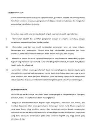 (a) Persediaan Guru
dalam usaha melaksanakan strategi ini supaya lebih licin, guru harus bersedia untuk menggunakan
kemahiran-kemahiran pengurusan, pengelolaan bilik darjah, menjadi pemudah cara dan mengetahui
prosedur bagi menjalankan strategi ini.

Persediaan awal adalah amat penting. Langkah-langkah awal tesebut adalah seperti berikut:
(i)

Menentukan objektif dan pemilihan pengalaman sebagai isi pelajaran permulaan, sebagai
pengukuhan ataupun sebagai satu tindakan susulan.

(ii)

Menentukan corak dan cara murid mendapatkan pengalaman, sama ada secara individu,
berpasangan atau berkumpulan. Tempoh masa bagi mendapatkan pengalaman juga harus
ditentukan, sama ada dalam masa sehari atau dalam tempoh masa yang lebih panjang.

(iii)

Menentukan tempat dan masa bagi murid mendapatkan pengalaman dan menentukan juga jenis
tugasan yang akan diberi kepada murid. Murid boleh ditugaskan memerhati, mencatat, menyediakan
soalan-soalan dan sebagainya.

(iv)

Menentukan tindakan susulan, guru harislah dapat merancang bagaimana dapatan-dapatan yang
diperolehi oleh murid daripada pengalaman mereka dapat dimanfaatkan dalam cara-cara tertentu
pada peringkat akhir dalam pelajaran. Contohnya, guru merancang supaya murid menghasilkan
sebuah sajak hasil daripada pemerhatian mereka tentang kehidupan di sebuah kawasan setinggan.

(b) Persediaan Murid
Murid libat secara aktif terlibat secara aktif dalam proses pengajaran dan pembelajaran. Oleh yang
demikian, mereka haruslah bersedia dalam hal yang berikut:
(i)

Penguasaan kemahiran-kemahiran kognitif seperi menganalisa, mensintesis dan menilai, dan
membuat keputusan dalam proses pembelajaran kematangan mental murid. Situasi pengalaman
yang sesuai dengan tahap pemikiran mereka, akan menjadi satu motivasi kepada mereka untuk
melibatkan diri secara aktif dalam keseluruhan proses pengajaran dan pembelajaran. Pengalaman
yang dilalui seharusnya dimanfaatkan pada tahap kemahiran kognitif yang tinggi seperti yang
dinyatakan di atas.

 