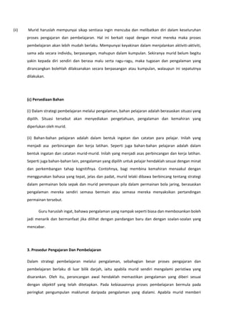 (ii)

Murid haruslah mempunyai sikap sentiasa ingin mencuba dan melibatkan diri dalam keseluruhan
proses pengajaran dan pembelajaran. Hal ini berkait rapat dengan minat mereka maka proses
pembelajaran akan lebih mudah berlaku. Mempunyai keyakinan dalam menjalankan aktiviti-aktiviti,
sama ada secara individu, berpasangan, mahupun dalam kumpulan. Sekiranya murid belum begitu
yakin kepada diri sendiri dan berasa malu serta ragu-ragu, maka tugasan dan pengalaman yang
dirancangkan bolehlah dilaksanakan secara berpasangan atau kumpulan, walaupun ini sepatutnya
dilakukan.

(c) Persediaan Bahan
(i) Dalam strategi pembelajaran melalui pengalaman, bahan pelajaran adalah berasaskan situasi yang
dipilih. Situasi tersebut akan menyediakan pengetahuan, pengalaman dan kemahiran yang
diperlukan oleh murid.
(ii) Bahan-bahan pelajaran adalah dalam bentuk ingatan dan catatan para pelajar. Inilah yang
menjadi asa perbincangan dan kerja latihan. Seperti juga bahan-bahan pelajaran adalah dalam
bentuk ingatan dan catatan murid-murid. Inilah yang menjadi asas perbincangan dan kerja latihan.
Seperti juga bahan-bahan lain, pengalaman yang dipilih untuk pelajar hendaklah sesuai dengan minat
dan perkembangan tahap kognitifnya. Contohnya, bagi membina kemahiran menaakul dengan
menggunakan bahasa yang tepat, jelas dan padat, murid lelaki dibawa berbincang tentang strategi
dalam permainan bola sepak dan murid perempuan pila dalam permainan bola jaring, berasaskan
pengalaman mereka sendiri semasa bermain atau semasa mereka menyaksikan pertandingan
permainan tersebut.
Guru haruslah ingat, bahawa pengalaman yang nampak seperti biasa dan membosankan boleh
jadi menarik dan bermanfaat jika dilihat dengan pandangan baru dan dengan soalan-soalan yang
mencabar.

3. Prosedur Pengajaran Dan Pembelajaran
Dalam strategi pembelajaran melalui pengalaman, sebahagian besar proses pengajaran dan
pembelajaran berlaku di luar bilik darjah, iaitu apabila murid sendiri mengalami peristiwa yang
disarankan. Oleh itu, perancangan awal hendaklah memastikan pengalaman yang diberi sesuai
dengan objektif yang telah ditetapkan. Pada kebiasaannya proses pembelajaran bermula pada
peringkat pengumpulan maklumat daripada pengalaman yang dialami. Apabila murid memberi

 