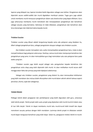 laporan yang didapati nya, laporan tersebut boleh digunakan sebagai asas latihan. Pengalaman akan
diperoleh secara sedikit-sedikit dan murid digalakkan membuat catatan. Tugas guru juga adalah
untuk membantu murid menyusun pengetahuan dalam satu keseluruhan yang dapat difahami. Guru
juga seharusnya membantu murid memahami dan menyepadukan pengetahuan dan kemahiran
sebagai sesuatu yang bermakna. Sekiranya ini tidak dilakukan, pengetahuan dan kemahiran akan
terus berasingan dan tidak bermakna kepada murid.

Tindakan Susulan
Tindakan susulan yang dibuat adalah bergantung kepada sama ada pelajaran yang diadakan itu,
diberi sebagai pengetahuan baru, sebagai pengukuhan ataupun sebagai satu tindakan susulan.
Jika tindakan susulan merupakan satu usaha menyampaikan pengetahuan baru, maka ia akan
menjadi landasan bagi pelajaran seterusnya. Hasilnya, semua murid akan mempunyai kemahiran dan
pengetahuan yang sama. Ini akan memudahkan guru bagi memulakan satu-satu pelajaran baru pada
waktu yang lain.
Tindakan susulan juga boleh wujud sebagai satu pemgukuhan kepada kemahiran dan
pengetahuan serta sikap yang telah diperoleh oleh murid. Ini akan melibatkan murid secara aktif
menggunakan fakta dan prinsip yang telah dipeljarai sebelumnya.
Sebagai satu tindakan susulan, pengalaman yang dialami itu akan memasukkan kefahaman
yang lebih mendalam dan meluas boleh ditunjukkan oleh murid dalam aktiviti-aktiviti bahasa seperti
penulisan, drama, sajak dan sebagainya.

TEKNIK PROJEK
Pelbagai teknik dalam pengajaran dan pembelajaran yang boleh digunakan oleh guru, antaranya
ialah teknik projek. Teknik projek ialah suatu projek yang dijalankan oleh murid-murid di dalam atau
di luar bilik darjah. Teknik ini dapat membantu murid iaitu murid-murid lebih kreatif dan dapat
memahami sesuatu perkara dengan lebih mendalam. Lazimnya teknik projek ini dilakukan setelah
murid dapat menguasai kemahiran yang telah diajar. Selain itu, pengajaran melalui teknik ini murid-

 