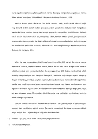 murid dapat memperkembangkan daya kreatif mereka disamping mengayakan pengetahuan mereka
dalam sesuatu pengajaran. (Ahmad Ramli Zakaria dan Osni Anuar Othman ( 1992).
Menurut Ahmad Ramli Zakaria dan Osni Anuar Othman ( 1992) aktiviti projek meliputi projek
yang dimuridi di bilik darjah. Antara jenis-jenis projek yang boleh dilakukan ialah mengadakan
lawatan ke kilang, muzium, ladang atau tempat bersejarah, mengadakan aktiviti lakonan daripada
bahan bacaan atau bahan-bahan lain, mengumpul setem, keratan akhbar, gambar, jenis-jenis daun,
serangga, atau bunga, melabel alat dalam bilik darjah dengan menggunakan tulisan seni, mengumpul
dan memelihara ikan dalam akuarium, membuat carta iklim dengan merujuk kepada rekod-rekod
daripada alat mengukur iklim.

Selain itu juga, mengadakan aktiviti sosial seperti menghias bilik darjah, bergotong royong,
membersih kawasan, membina taman haiwan, taman botani atau taman bunga dalam kawasan
sekolah, mengkaji jenis tumbuh-tumbuhan dan serangga di luar bilik darjah, membuat kaji selidik
terhadap tempat-tempat atau bangunan bersejarah, membuat kerja tangan seperti mengecap
dengan ubi kentang, membuat sangkar, anyaman, topeng dan melukis, membuat model seperti kota
melaka atau kapal korek yang boleh menjadi panduan kepada guru. Walau bagaimanapun, guru
digalakkan membuat rujukan untuk membolehkan mereka membentuk berbagai-bagai jenis projek
lain yang dianggap sesuai. Mengadakan aktiviti bercerita yang melibatkan pembelajaran bercerita
dalam berbagai-bagai bentuk.
Menurut Ahmad Ramli Zakaria dan Osni Anuar Othman ( 1992) teknik projek ini perlu mengikut
panduan bagi menjalankan aktiviti projek. Guru perlu mengetahui dan dapat merancang aktiviti
projek dengan teliti. Langkah-langkah yang perlu dilakukan ialah:
a) pilih satu tajuk yang sesuai dalam satu sukatan pengajaran murid.
b) Tentukan objektif projek.

 
