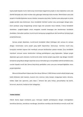 tajuk projek kepada murid. Seterusnya menentukan bagaimana projek ini akan dijalankan sama ada
diambil daripada satu mata muridan atau gabungan beberapa mata muridan. Menentukan sama ada
projek ini hendak dijalankan secara individu, kumpulan atau kelas. Pastikan sama ada projek ini untuk
jangka pendek atau berterusan. Guru hendaklah memberi arahan atau penerangan dengan jelas.
Garis panduan yang mengandungi senarai tugas dan prosedur kerja individu / ketua hendaklah
disediakan. Langkah-langkah untuk mengatasi masalah kewangan dan keselamatan hendaklah
disediakan. Kemudian pastikan murid-murid mempunyai pengetahuan dan kemahiran tentang tajuk
projek berkenaan.
Semasa projek dijalankan, murid-murid hendaklah diberi binbingan dari semasa ke semasa
dengan menentukan nama projek yang boleh dipamerkan. Seterusnya meminta murid atau
kumpulan memberi laporan dan membuat rumusan berdasarkan catatan mereka. Guru hendaklah
membuat rumusan secara keseluruhan tentang pembelajaran yang dijalanakan. Selepas projek
dijalankan guru perlu bersama murid-murid untuk menilai projek yang telah siap dengan meneliti
kompenan yang dibuat dengan tepat dan sesuai. Kemudian guru menyediakan aktiviti tambahan atau
susulan kepada murid dan Semua kerja-kerja pembaikan serta cara-cara mempertingkatkan mutu
projek dijalankan.
Menurut Ahmad Ramli Zakaria dan Osni Anuar Othman ( 1992) Antara contoh aktiviti projek yang
boleh dilakukan ialah lawatan, muzium mini, viverium, buku tampal, mengumpul setem, diorama,
koleksi objek dan spesimen, peta lokasi / dimensi dan peta timbul, pencambahan biji benih,
terrarium, akuarium, herbarium dan sebagainya.

TEKNIK DRAMA
Teknik drama dapat membantu guru mencapai objektif pembelajaran dengan meningkatkan
kemahiran bertutur, kemahiran mendengar, kemahiran membaca dan kemahiran menulis murid. Hal

 
