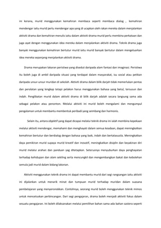 ini kerana, murid menggunakan kemahiran membaca seperti membaca dialog , kemahiran
mendengar iaitu murid perlu mendengar apa yang di ucapkan oleh rakan mereka dalam menjalankan
aktiviti drama dan kemahiran menulis iaitu dalam aktiviti drama murid perlu membina perkataan dan
juga ayat dengan menggunakan idea mereka dalam menjalankan aktiviti drama. Teknik drama juga
banyak menggunakan kemahiran bertutur murid iaitu murid banyak bertutur dalam mengeluarkan
idea mereka sepanjang menjalankan aktiviti drama.
Drama merupakan lakaran peristiwa yang disedut daripada alam fantasi dan imaginasi. Peristiwa
itu boleh juga di ambil daripada situasi yang terdapat dalam masyarakat, isu sosial atau petikan
daripada unsur-unsur muridan di sekolah. Aktiviti drama dalam bilik darjah tidak memerlukan pentas
dan peralatan yang lengkap tetapi pelakon harus menggunakan bahasa yang betul, tersusun dan
indah. Penglibatan murid dalam aktiviti drama di bilik darjah adalah secara langsung sama ada
sebagai pelakon atau penonton. Melalui aktiviti ini murid boleh mengalami dan mengumpul
pengalaman untuk membantu membentuk peribadi yang seimbang dan harmonis.
Selain itu, antara objektif yang dapat dicapai melalui teknik drama ini ialah membina kepekaan
melalui aktiviti mendengar, memahami dan menghayati dalam semua keadaan, dapat meningkatkan
kemahiran bertutur dan berdialog dengan bahasa yang baik, indah dan bertatasusila. Meningkatkan
daya pemikiran murid supaya murid kreatif dan inovatif, meningkatkan disiplin dan keyakinan diri
murid melalui arahan dan panduan yag ditetapkan. Seterusnya menyuburkan daya penghayatan
terhadap kehidupan dan alam sekiling serta mencungkil dan mengembangkan bakat dan kebolehan
semula jadi murid dalam bidang lakonan.
Aktiviti menggunakan teknik drama ini dapat membantu murid dari segi rangsangan iaitu aktiviti
ini dijalankan untuk menarik minat dan tumpuan murid terhadap muridan dalam suasana
pembelajaran yang menyeronokkan. Contohnya, seorang murid boleh menggunakan teknik mimos
untuk mencetuskan perbincangan. Dari segi pengajaran, drama boleh menjadi aktiviti fokus dalam
sesuatu pengajaran. Ini boleh dilaksanakan melalui pemilihan bahan sama ada bahan sastera seperti

 