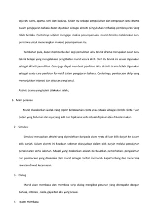 sejarah, sains, agama, seni dan budaya. Selain itu sebagai pengukuhan dan pengayaan iaitu drama
dalam pengajaran bahasa dapat dijadikan sebagai aktiviti pengukuhan terhadap pembelajaran yang
telah berlaku. Contohnya setelah mengajar makna perumpamaan, murid diminta melakonkan satu
peristiwa untuk menerangkan maksud perumpamaan itu.
Tambahan pula, dapat membantu dari segi pemulihan iaitu teknik drama merupakan salah satu
teknik belajar yang mengalakkan penglibatan murid secara aktif. Oleh itu teknik ini sesuai digunakan
sebagai aktiviti pemulihan. Guru juga dapat membuat penilaian iaitu aktiviti drama boleh digunakan
sebagai suatu cara penilaian formatif dalam pengajaran bahasa. Contohnya, pembacaan skrip yang
menunjukkan intonasi dan sebutan yang betul.
Aktiviti drama yang boleh dilakukan ialah ;
1- Main peranan
Murid malakonkan watak yang dipilih berdasarkan cerita atau situasi sebagai contoh cerita Tuan
puteri yang biduman dan raja yang adil dan bijaksana serta situasi di pasar atau di kedai makan.
2- Simulasi
Simulasi merupakan aktiviti yang dipindahkan daripada alam nyata di luar bilik darjah ke dalam
bilik darjah. Dalam aktiviti ini keadaan sebenar diwujudkan dalam bilik darjah melalui perubahan
persekitaran serta lakonan. Situasi yang dilakonkan adalah berdasarkan pemerhatian, pengalaman
dan pembacaan yang dilakukan oleh murid sebagai contoh memandu kapal terbang dan menerima
rawatan di wad kecemasan.
3- Dialog
Murid akan membaca dan membina strip dialog mengikut peranan yang ditetapakn dengan
bahasa, intonasi , nada, gaya dan aksi yang sesuai.
4- Teater membaca

 
