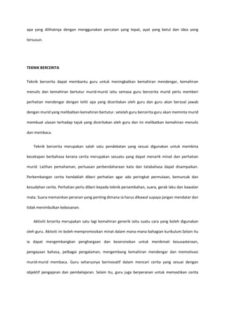 apa yang dilihatnya dengan menggunakan percatan yang tepat, ayat yang betul dan idea yang
tersusun.

TEKNIK BERCERITA
Teknik bercerita dapat membantu guru untuk meningkatkan kemahiran mendengar, kemahiran
menulis dan kemahiran bertutur murid-murid iaitu semasa guru bercerita murid perlu memberi
perhatian mendengar dengan teliti apa yang diceritakan oleh guru dan guru akan bersoal jawab
dengan murid yang melibatkan kemahiran bertutur. setelah guru bercerita guru akan meminta murid
membuat ulasan terhadap tajuk yang diceritakan oleh guru dan ini melibatkan kemahiran menulis
dan membaca.
Teknik bercerita merupakan salah satu pendekatan yang sesuai digunakan untuk membina
kecekapan berbahasa kerana cerita merupakan sesuatu yang dapat menarik minat dan perhatian
murid. Latihan pemahaman, perluasan perbendaharaan kata dan tatabahasa dapat disampaikan.
Perkembangan cerita hendaklah diberi perhatian agar ada peringkat permulaan, kemuncak dan
kesudahan cerita. Perhatian perlu diberi kepada teknik persembahan, suara, gerak laku dan kawalan
mata. Suara memainkan peranan yang penting dimana ia harus dikawal supaya jangan mendatar dan
tidak menimbulkan kebosanan.
Aktiviti brcerita merupakan satu lagi kemahiran generik iaitu suatu cara yang boleh digunakan
oleh guru. Aktiviti ini boleh mempromosikan minat dalam mana-mana bahagian kurikulum.Selain itu
ia dapat mengembangkan penghargaan dan keseronokan untuk menikmati kesusasteraan,
pengayaan bahasa, pelbagai pengalaman, mengembang kemahiran mendengar dan memotivasi
murid-murid membaca. Guru seharusnya berinovatif dalam mencari cerita yang sesuai dengan
objektif pengajaran dan pembelajaran. Selain itu, guru juga berperanan untuk memastikan cerita

 