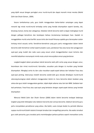 yang dipilh sesuai dengan peringkat umur murid-murid dan dapat menarik minat mereka (Mohd
Zohir dan Shukri Osman , 2004).
Secara tambahannya pula, guru boleh menggunakan bahan-bahan sampingan yang dapat
menarik lagi minat murid-murid terhadap cerita yang hendak disampaikan seperti boneka, tali,
binatang mainan, kertas dan sebagainya. Kebaikan teknik bercerita ialah ia dapat melengkapi murid
dengan pelbagai kemahiran dan kecekapan bahasa terutamanya kecekapan lisan. Kaedah ini
menggalakkan murid untuk berfikir secara kritis dan kreatif khasnya apabila guru beranyakan soalan
tentang moral sesuatu cerita. Kemahiran-kemahiran yang guru perlu menggunakan dalam teknik
bercerita ialah Kemahiran verbal seperti projeksi suara, penekanan fasa atau bunyi dan penggunaan
ayat-ayat yang mudah dan nada suara yang sesuai untuk menggambarkan siuasi tertentu dan
memiliki kebolehan memanipulsi mimik muka untuk menunjukkan emosi yang berlainan.
Langkah-langkah dalam persediaan teknik bercerita ialah pilih cerita yang sesuai dengan umur,
kecerdasan dan minat murid-murid. Kemudian, sesuaikan pula dengan isi muridan yang hendak
disampaikan. Mengkaji cerita itu dan cuba masukkan aspek-aspek bahasa dan hafazkan frasa atau
ayat-ayat penting. Seterusnya melatih bercerita seolah-olah guru berada dihadapan murid-murid
sekurang-kurangnya sekali sebelum menggunakan teknik ini. Guru bercerita dalam keadaan yang
selesa dan guru boleh menggunakan gambar, objek-objek sebenar atau lain-lain BBM. Sediakan kadkad perkataan, frasa-frasa atau ayat-ayat yang berkaitan dengan aspek-aspek bahasa yang hendak
disampaikan
Menurut Mohd Zohir dan Shukri Osman (2004) dalam teknik bercerita terdapat beberapa
langkah yang telah ditetapkan iaitu Sebelum bercerita dan semasa bercerita. Sebelum bercerita guru
perlu menyediakan persekitaran yang selesa. Jika boleh, suatu tempat duduk itu perlulah dikemas
supaya murid-murid boleh duduk di tempat tersebut dan mengelilingi pencerita. Jika waktu tersebut
guru ialah pencerita, guru tersebut perlu menimbangkan perkara-perkara seperti memastikan cerita

 