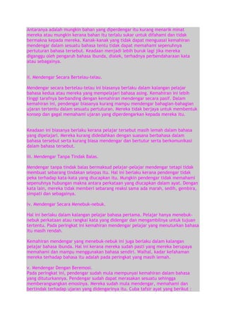Antaranya adalah mungkin bahan yang diperdengar itu kurang menarik minat
mereka atau mungkin kerana bahan itu terlalu sukar untuk difahami dan tidak
bermakna kepada mereka. Kanak-kanak yang tidak dapat menguasai kemahiran
mendengar dalam sesuatu bahasa tentu tidak dapat memahami sepenuhnya
pertuturan bahasa tersebut. Keadaan menjadi lebih buruk lagi jika mereka
diganggu oleh pengaruh bahasa ibunda, dialek, terhadnya perbendaharaan kata
atau sebagainya.
ii. Mendengar Secara Bertelau-telau.
Mendengar secara bertelau-telau ini biasanya berlaku dalam kalangan pelajar
bahasa kedua atau mereka yang mempelajari bahasa asing. Kemahiran ini lebih
tinggi tarafnya berbanding dengan kemahiran mendengar secara pasif. Dalam
kemahiran ini, pendengar biasanya kurang mampu mendengar bahagian-bahagian
ujaran tertentu dalam sesuatu pertuturan. Mereka tidak berjaya untuk membentuk
konsep dan gagal memahami ujaran yang diperdengarkan kepada mereka itu.
Keadaan ini biasanya berlaku kerana pelajar tersebut masih lemah dalam bahasa
yang dipelajari. Mereka kurang didedahkan dengan suasana berbahasa dalam
bahasa tersebut serta kurang biasa mendengar dan bertutur serta berkomunikasi
dalam bahasa tersebut.
iii. Mendengar Tanpa Tindak Balas.
Mendengar tanpa tindak balas bermaksud pelajar-pelajar mendengar tetapi tidak
membuat sebarang tindakan selepas itu. Hal ini berlaku kerana pendengar tidak
peka terhadap kata-kata yang diucapkan itu. Mungkin pendengar tidak memahami
sepenuhnya hubungan makna antara perkataan yang diucapkan dalam ayat. Dengan
kata lain, mereka tidak memberi sebarang reaksi sama ada marah, sedih, gembira,
simpati dan sebagainya.
iv. Mendengar Secara Menebuk-nebuk.
Hal ini berlaku dalam kalangan pelajar bahasa pertama. Pelajar hanya menebuknebuk perkataan atau rangkai kata yang didengar dan mengambilnya untuk tujuan
tertentu. Pada peringkat ini kemahiran mendengar pelajar yang menuturkan bahasa
itu masih rendah.
Kemahiran mendengar yang menebuk-nebuk ini juga berlaku dalam kalangan
pelajar bahasa ibunda. Hal ini kerana mereka sudah pasti yang mereka berupaya
memahami dan mampu menggunakan bahasa sendiri. Walhal, kadar kefahaman
mereka terhadap bahasa itu adalah pada peringkat yang masih lemah.
v. Mendengar Dengan Beremosi.
Pada peringkat ini, pendengar sudah mula mempunyai kemahiran dalam bahasa
yang dituturkannya. Pendengar sudah dapat merasakan sesuatu sehingga
memberangsangkan emosinya. Mereka sudah mula mendengar, memahami dan
bertindak terhadap ujaran yang didengarinya itu. Cuba tafsir ayat yang berikut :

 