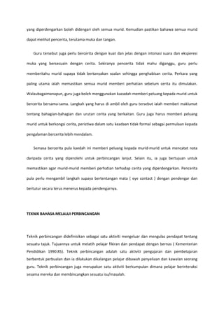 yang diperdengarkan boleh didengari oleh semua murid. Kemudian pastikan bahawa semua murid
dapat melihat pencerita, terutama muka dan tangan.
Guru tersebut juga perlu bercerita dengan kuat dan jelas dengan intonasi suara dan eksperesi
muka yang bersesuain dengan cerita. Sekiranya pencerita tidak mahu diganggu, guru perlu
memberitahu murid supaya tidak bertanyakan soalan sehingga penghabisan cerita. Perkara yang
paling utama ialah memastikan semua murid memberi perhatian sebelum cerita itu dimulakan.
Walaubagaimanapun, guru juga boleh menggunakan kaeadah memberi peluang kepada murid untuk
bercerita bersama-sama. Langkah yang harus di ambil oleh guru tersebut ialah memberi maklumat
tentang bahagian-bahagian dan urutan cerita yang berkaitan. Guru juga harus memberi peluang
murid untuk berkongsi cerita, peristiwa dalam satu keadaan tidak formal sebagai permulaan kepada
pengalaman bercerita lebih mendalam.
Semasa bercerita pula kaedah ini memberi peluang kepada murid-murid untuk mencatat nota
daripada cerita yang diperolehi untuk perbincangan lanjut. Selain itu, ia juga bertujuan untuk
memastikan agar murid-murid memberi perhatian terhadap cerita yang diperdengarkan. Pencerita
pula perlu mengambil langkah supaya bertentangan mata ( eye contact ) dengan pendengar dan
bertutur secara terus menerus kepada pendengarnya.

TEKNIK BAHASA MELALUI PERBINCANGAN

Teknik perbincangan didefinisikan sebagai satu aktiviti mengeluar dan mengulas pendapat tentang
sesuatu tajuk. Tujuannya untuk melatih pelajar fikiran dan pendapat dengan bernas ( Kementerian
Pendidikan 1990:85). Teknik perbincangan adalah satu aktiviti pengajaran dan pembelajaran
berbentuk perbualan dan ia dilakukan dikalangan pelajar dibawah penyeliaan dan kawalan seorang
guru. Teknik perbincangan juga merupakan satu aktiviti berkumpulan dimana pelajar berinteraksi
sesama mereka dan membincangkan sesuatu isu/masalah.

 