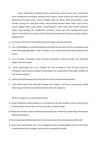 Teknik perbincangan melibatkan aktiviti perbincangan antara pelajar secara bekerjasama
dalam mengeluarkan pandangan masing-masing mengenai sesuatu perkara atau topik yang diberi.
Misalnya bermesyuarat, forum, seminar, bengkel, bahas dan debat. Dalam perbincangan ini akan
memberi peluang dan ruang bagi mereka untuk bercakap terutama dalam aktiviti separa formal.
Latihan sebegini bukan sahaja sekadar mempertajamkan minda malah dapat melatih kepetahan
pelajar untuk bercakap dan mengeluarkan pendapat. Peranan guru akan berubah-ubah kerana
aktiviti ini dikendalikan oleh pelajar sendiri.Teknik perbincangan boleh dijalankan mengikut langkahlangkah berikut:
a) Guru menarik perhatian murid kepada tajuk perbincangan yang akan dijalankan.
b) Guru membahagikan murid kepada beberapa kumpulan dan kemudian memilih seorang ketua yang
boleh dipertanggungjawabkan untuk memastikan semua aspek perbincangan dapat dijalankan dan
dicapai.
c)

Guru kemudian menugaskan setiap kumpulan mendapatkan maklumat dengan cara berbincang
dengan ahli-ahli kumpulan.

d)

Ketika perbincangan guru harus bergerak dari satu kumpulan ke satu kumpulan yang lain,
menegaskan perkara-perkara yang perlu dibincangkan dan mengarahkan perbincangan menghala ke
arah perkara yang betul.

e) Setelah tamat perbincangan guru boleh meminta laporan daripada setiap kumpulan.
f)

Hasil perbincangan boleh dicatatkan dipapan tulis mengikut mana-mana yang penting. Setelah
dibincang guru bolehlah menjalankan aktiviti penulisan dan sebagainya.

Berikut merupakan ciri-ciri teknik perbincangan:
a) Pelajar berpeluang mengemukakan isu-isu, pendapat dan idea-idea mengenai sesuatu topik dan guru
bersama pelajar akan membuat rumusan pada akhir sesi perbincangan
b) Pelajar akan memberi reaksi/ tindakbalas tentang topik atau masalah dan perbincangan dilaksanakan
dibawah kawalan guru
c) Perbincangan dapat dilaksanakan dalam semua mata pelajaran dan sebarang situasi bilik darjah
d) Tujuan utama perbincangan ialah untuk menggalakan pelajar mengembangkan kemahiran diri dalam
mengemukakan hujah, pendapat, menyoal serta menyelesaikan masalah

 
