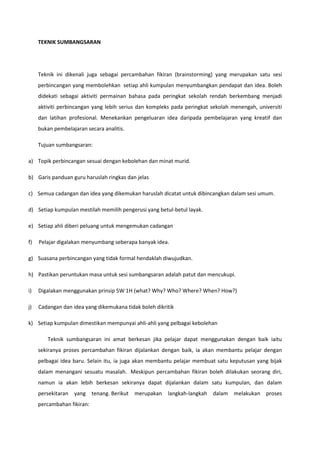 TEKNIK SUMBANGSARAN

Teknik ini dikenali juga sebagai percambahan fikiran (brainstorming) yang merupakan satu sesi
perbincangan yang membolehkan setiap ahli kumpulan menyumbangkan pendapat dan idea. Boleh
didekati sebagai aktiviti permainan bahasa pada peringkat sekolah rendah berkembang menjadi
aktiviti perbincangan yang lebih serius dan kompleks pada peringkat sekolah menengah, universiti
dan latihan profesional. Menekankan pengeluaran idea daripada pembelajaran yang kreatif dan
bukan pembelajaran secara analitis.
Tujuan sumbangsaran:
a) Topik perbincangan sesuai dengan kebolehan dan minat murid.
b) Garis panduan guru haruslah ringkas dan jelas
c) Semua cadangan dan idea yang dikemukan haruslah dicatat untuk dibincangkan dalam sesi umum.
d) Setiap kumpulan mestilah memilih pengerusi yang betul-betul layak.
e) Setiap ahli diberi peluang untuk mengemukan cadangan
f)

Pelajar digalakan menyumbang seberapa banyak idea.

g) Suasana perbincangan yang tidak formal hendaklah diwujudkan.
h) Pastikan peruntukan masa untuk sesi sumbangsaran adalah patut dan mencukupi.
i)

Digalakan menggunakan prinsip 5W 1H (what? Why? Who? Where? When? How?)

j)

Cadangan dan idea yang dikemukana tidak boleh dikritik

k) Setiap kumpulan dimestikan mempunyai ahli-ahli yang pelbagai kebolehan
Teknik sumbangsaran ini amat berkesan jika pelajar dapat menggunakan dengan baik iaitu
sekiranya proses percambahan fikiran dijalankan dengan baik, ia akan membantu pelajar dengan
pelbagai idea baru. Selain itu, ia juga akan membantu pelajar membuat satu keputusan yang bijak
dalam menangani sesuatu masalah. Meskipun percambahan fikiran boleh dilakukan seorang diri,
namun ia akan lebih berkesan sekiranya dapat dijalankan dalam satu kumpulan, dan dalam
persekitaran yang tenang. Berikut
percambahan fikiran:

merupakan langkah-langkah dalam

melakukan proses

 