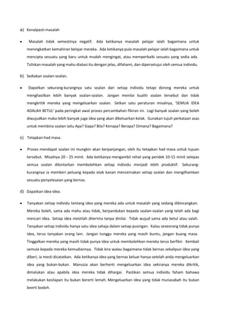 a) Kenalpasti masalah
Masalah tidak semestinya negatif. Ada ketikanya masalah pelajar ialah bagaimana untuk
meningkatkan kemahiran belajar mereka. Ada ketikanya pula masalah pelajar ialah bagaimana untuk
mencipta sesuatu yang baru untuk mudah mengingat, atau memperbaiki sesuatu yang sedia ada.
Tuliskan masalah yang mahu diatasi itu dengan jelas, difahami, dan dipersetujui oleh semua individu.
b) Sediakan soalan-soalan.
Dapatkan sekurang-kurangnya satu soalan dari setiap individu tetapi dorong mereka untuk
menghasilkan lebih banyak soalan-soalan. Jangan menilai kualiti soalan tersebut dan tidak
mengkritik mereka yang mengeluarkan soalan. Setkan satu peraturan misalnya, 'SEMUA IDEA
ADALAH BETUL' pada peringkat awal proses percambahan fikiran ini. Lagi banyak soalan yang boleh
diwujudkan maka lebih banyak juga idea yang akan dikeluarkan kelak. Gunakan tujuh perkataan asas
untuk membina soalan iaitu Apa? Siapa? Bila? Kenapa? Berapa? Dimana? Bagaimana?
c) Tetapkan had masa.
Proses mendapat soalan ini mungkin akan berpanjangan, oleh itu tetapkan had masa untuk tujuan
tersebut. Misalnya 20 - 25 minit. Ada ketikanya mengambil rehat yang pendek 10-15 minit selepas
semua soalan dilontarkan membolehkan setiap individu menjadi lebih produktif. Sekurangkurangnya ia memberi peluang kepada otak kanan mencernakan setiap soalan dan mengilhamkan
sesuatu penyelesaian yang bernas.
d) Dapatkan idea-idea.
Tanyakan setiap individu tentang idea yang mereka ada untuk masalah yang sedang dibincangkan.
Mereka boleh, sama ada mahu atau tidak, berpandukan kepada soalan-soalan yang telah ada bagi
mencari idea. Setiap idea mestilah diterima tanpa dinilai. Tidak wujud sama ada betul atau salah.
Tanyakan setiap individu hanya satu idea sahaja dalam setiap pusingan. Kalau seseorang tidak punya
idea, terus tanyakan orang lain. Jangan tunggu mereka yang masih buntu, jangan buang masa.
Tinggalkan mereka yang masih tidak punya idea untuk membolehkan mereka terus berfikir. Kembali
semula kepada mereka kemudiannya. Tidak kira walau bagaimana tidak bernas sekalipun idea yang
diberi, ia mesti dicatatkan. Ada ketikanya idea yang bernas keluar hanya setelah anda mengeluarkan
idea yang bukan-bukan. Manusia akan berhenti mengeluarkan idea sekiranya mereka dikritik,
dimalukan atau apabila idea mereka tidak dihargai. Pastikan semua individu faham bahawa
melakukan kesilapan itu bukan bererti lemah. Mengeluarkan idea yang tidak munasabah itu bukan
beerti bodoh.

 