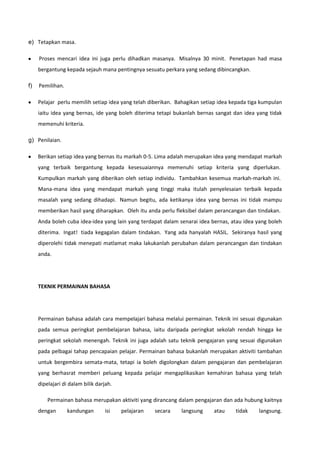 e) Tetapkan masa.
Proses mencari idea ini juga perlu dihadkan masanya. Misalnya 30 minit. Penetapan had masa
bergantung kepada sejauh mana pentingnya sesuatu perkara yang sedang dibincangkan.
f)

Pemilihan.
Pelajar perlu memilih setiap idea yang telah diberikan. Bahagikan setiap idea kepada tiga kumpulan
iaitu idea yang bernas, ide yang boleh diterima tetapi bukanlah bernas sangat dan idea yang tidak
memenuhi kriteria.

g) Penilaian.
Berikan setiap idea yang bernas itu markah 0-5. Lima adalah merupakan idea yang mendapat markah
yang terbaik bergantung kepada kesesuaiannya memenuhi setiap kriteria yang diperlukan.
Kumpulkan markah yang diberikan oleh setiap individu. Tambahkan kesemua markah-markah ini.
Mana-mana idea yang mendapat markah yang tinggi maka itulah penyelesaian terbaik kepada
masalah yang sedang dihadapi. Namun begitu, ada ketikanya idea yang bernas ini tidak mampu
memberikan hasil yang diharapkan. Oleh itu anda perlu fleksibel dalam perancangan dan tindakan.
Anda boleh cuba idea-idea yang lain yang terdapat dalam senarai idea bernas, atau idea yang boleh
diterima. Ingat! tiada kegagalan dalam tindakan. Yang ada hanyalah HASIL. Sekiranya hasil yang
diperolehi tidak menepati matlamat maka lakukanlah perubahan dalam perancangan dan tindakan
anda.

TEKNIK PERMAINAN BAHASA

Permainan bahasa adalah cara mempelajari bahasa melalui permainan. Teknik ini sesuai digunakan
pada semua peringkat pembelajaran bahasa, iaitu daripada peringkat sekolah rendah hingga ke
peringkat sekolah menengah. Teknik ini juga adalah satu teknik pengajaran yang sesuai digunakan
pada pelbagai tahap pencapaian pelajar. Permainan bahasa bukanlah merupakan aktiviti tambahan
untuk bergembira semata-mata, tetapi ia boleh digolongkan dalam pengajaran dan pembelajaran
yang berhasrat memberi peluang kepada pelajar mengaplikasikan kemahiran bahasa yang telah
dipelajari di dalam bilik darjah.
Permainan bahasa merupakan aktiviti yang dirancang dalam pengajaran dan ada hubung kaitnya
dengan

kandungan

isi

pelajaran

secara

langsung

atau

tidak

langsung.

 