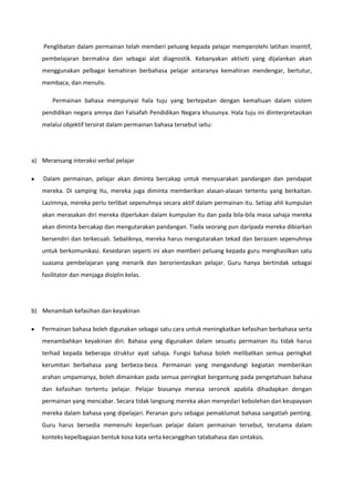 Penglibatan dalam permainan telah memberi peluang kepada pelajar memperolehi latihan insentif,
pembelajaran bermakna dan sebagai alat diagnostik. Kebanyakan aktiviti yang dijalankan akan
menggunakan pelbagai kemahiran berbahasa pelajar antaranya kemahiran mendengar, bertutur,
membaca, dan menulis.
Permainan bahasa mempunyai hala tuju yang bertepatan dengan kemahuan dalam sistem
pendidikan negara amnya dan Falsafah Pendidikan Negara khusunya. Hala tuju ini diinterpretasikan
melalui objektif tersirat dalam permainan bahasa tersebut iaitu:

a) Meransang interaksi verbal pelajar
Dalam permainan, pelajar akan diminta bercakap untuk menyuarakan pandangan dan pendapat
mereka. Di samping itu, mereka juga diminta memberikan alasan-alasan tertentu yang berkaitan.
Lazimnya, mereka perlu terlibat sepenuhnya secara aktif dalam permainan itu. Setiap ahli kumpulan
akan merasakan diri mereka diperlukan dalam kumpulan itu dan pada bila-bila masa sahaja mereka
akan diminta bercakap dan mengutarakan pandangan. Tiada seorang pun daripada mereka dibiarkan
bersendiri dan terkecuali. Sebaliknya, mereka harus mengutarakan tekad dan berazam sepenuhnya
untuk berkomunikasi. Kesedaran seperti ini akan memberi peluang kepada guru menghasilkan satu
suasana pembelajaran yang menarik dan berorientasikan pelajar. Guru hanya bertindak sebagai
fasilitator dan menjaga disiplin kelas.

b) Menambah kefasihan dan keyakinan
Permainan bahasa boleh digunakan sebagai satu cara untuk meningkatkan kefasihan berbahasa serta
menambahkan keyakinan diri. Bahasa yang digunakan dalam sesuatu permainan itu tidak harus
terhad kepada beberapa struktur ayat sahaja. Fungsi bahasa boleh melibatkan semua peringkat
kerumitan berbahasa yang berbeza-beza. Permainan yang mengandungi kegiatan memberikan
arahan umpamanya, boleh dimainkan pada semua peringkat bergantung pada pengetahuan bahasa
dan kefasihan tertentu pelajar. Pelajar biasanya merasa seronok apabila dihadapkan dengan
permainan yang mencabar. Secara tidak langsung mereka akan menyedari kebolehan dan keupayaan
mereka dalam bahasa yang dipelajari. Peranan guru sebagai pemaklumat bahasa sangatlah penting.
Guru harus bersedia memenuhi keperluan pelajar dalam permainan tersebut, terutama dalam
konteks kepelbagaian bentuk kosa kata serta kecanggihan tatabahasa dan sintaksis.

 
