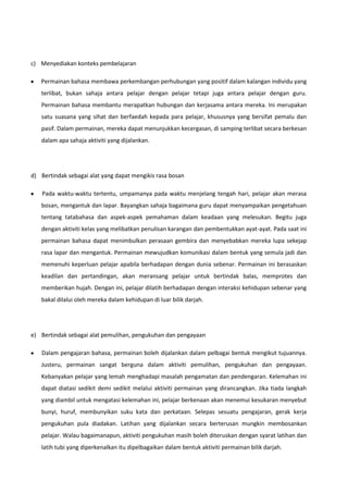 c) Menyediakan konteks pembelajaran
Permainan bahasa membawa perkembangan perhubungan yang positif dalam kalangan individu yang
terlibat, bukan sahaja antara pelajar dengan pelajar tetapi juga antara pelajar dengan guru.
Permainan bahasa membantu merapatkan hubungan dan kerjasama antara mereka. Ini merupakan
satu suasana yang sihat dan berfaedah kepada para pelajar, khususnya yang bersifat pemalu dan
pasif. Dalam permainan, mereka dapat menunjukkan kecergasan, di samping terlibat secara berkesan
dalam apa sahaja aktiviti yang dijalankan.

d) Bertindak sebagai alat yang dapat mengikis rasa bosan
Pada waktu-waktu tertentu, umpamanya pada waktu menjelang tengah hari, pelajar akan merasa
bosan, mengantuk dan lapar. Bayangkan sahaja bagaimana guru dapat menyampaikan pengetahuan
tentang tatabahasa dan aspek-aspek pemahaman dalam keadaan yang melesukan. Begitu juga
dengan aktiviti kelas yang melibatkan penulisan karangan dan pembentukkan ayat-ayat. Pada saat ini
permainan bahasa dapat menimbulkan perasaan gembira dan menyebabkan mereka lupa sekejap
rasa lapar dan mengantuk. Permainan mewujudkan komunikasi dalam bentuk yang semula jadi dan
memenuhi keperluan pelajar apabila berhadapan dengan dunia sebenar. Permainan ini berasaskan
keadilan dan pertandingan, akan meransang pelajar untuk bertindak balas, memprotes dan
memberikan hujah. Dengan ini, pelajar dilatih berhadapan dengan interaksi kehidupan sebenar yang
bakal dilalui oleh mereka dalam kehidupan di luar bilik darjah.

e) Bertindak sebagai alat pemulihan, pengukuhan dan pengayaan
Dalam pengajaran bahasa, permainan boleh dijalankan dalam pelbagai bentuk mengikut tujuannya.
Justeru, permainan sangat berguna dalam aktiviti pemulihan, pengukuhan dan pengayaan.
Kebanyakan pelajar yang lemah menghadapi masalah pengamatan dan pendengaran. Kelemahan ini
dapat diatasi sedikit demi sedikit melalui aktiviti permainan yang dirancangkan. Jika tiada langkah
yang diambil untuk mengatasi kelemahan ini, pelajar berkenaan akan menemui kesukaran menyebut
bunyi, huruf, membunyikan suku kata dan perkataan. Selepas sesuatu pengajaran, gerak kerja
pengukuhan pula diadakan. Latihan yang dijalankan secara berterusan mungkin membosankan
pelajar. Walau bagaimanapun, aktiviti pengukuhan masih boleh diteruskan dengan syarat latihan dan
latih tubi yang diperkenalkan itu dipelbagaikan dalam bentuk aktiviti permainan bilik darjah.

 
