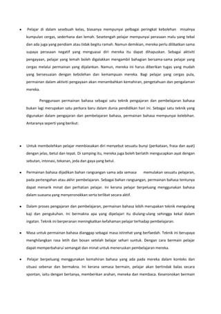 Pelajar di dalam sesebuah kelas, biasanya mempunyai pelbagai peringkat kebolehan misalnya
kumpulan cergas, sederhana dan lemah. Sesetengah pelajar mempunyai perasaan malu yang tebal
dan ada juga yang pendiam atau tidak begitu ramah. Namun demikian, mereka perlu dilibatkan sama
supaya perasaan negatif yang menguasai diri mereka itu dapat dihapuskan. Sebagai aktiviti
pengayaan, pelajar yang lemah boleh digalakkan mengambil bahagian bersama-sama pelajar yang
cergas melalui permainan yang dijalankan. Namun, mereka ini harus diberikan tugas yang mudah
yang bersesuaian dengan kebolehan dan kemampuan mereka. Bagi pelajar yang cergas pula,
permainan dalam aktiviti pengayaan akan menambahkan kemahiran, pengetahuan dan pengalaman
mereka.
Penggunaan permainan bahasa sebagai satu teknik pengajaran dan pembelajaran bahasa
bukan lagi merupakan satu perkara baru dalam dunia pendidikan hari ini. Sebagai satu teknik yang
digunakan dalam pengajaran dan pembelajaran bahasa, permainan bahasa mempunyai kelebihan.
Antaranya seperti yang berikut:

Untuk membolehkan pelajar membiasakan diri menyebut sesuatu bunyi (perkataan, frasa dan ayat)
dengan jelas, betul dan tepat. Di samping itu, mereka juga boleh berlatih mengucapkan ayat dengan
sebutan, intonasi, tekanan, jeda dan gaya yang betul.
Permainan bahasa dijadikan bahan rangsangan sama ada semasa

memulakan sesuatu pelajaran,

pada pertengahan atau akhir pembelajaran. Sebagai bahan rangsangan, permainan bahasa tentunya
dapat menarik minat dan perhatian pelajar. Ini kerana pelajar berpeluang menggunakan bahasa
dalam suasana yang menyeronokkan serta terlibat secara aktif.
Dalam proses pengajaran dan pembelajaran, permainan bahasa lebih merupakan teknik mengulang
kaji dan pengukuhan. Ini bermakna apa yang dipelajari itu diulang-ulang sehingga kekal dalam
ingatan. Teknik ini berperanan meningkatkan kefahaman pelajar terhadap pembelajaran.
Masa untuk permainan bahasa dianggap sebagai masa istirehat yang berfaedah. Teknik ini berupaya
menghilangkan rasa letih dan bosan setelah belajar sehari suntuk. Dengan cara bermain pelajar
dapat memperbaharui semangat dan minat untuk meneruskan pembelajaran mereka.
Pelajar berpeluang menggunakan kemahiran bahasa yang ada pada mereka dalam konteks dan
situasi sebenar dan bermakna. Ini kerana semasa bermain, pelajar akan bertindak balas secara
spontan, iaitu dengan bertanya, memberikan arahan, meneka dan membaca. Keseronokan bermain

 