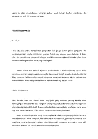 seperti ini akan menghidupkan keinginan pelajar untuk belajar, berfikir, mendengar dan
mengeluarkan buah fikiran secara berkesan.

TEKNIK MAIN PERANAN

Pendahuluan

Salah satu cara untuk mendapatkan penglibatan aktif pelajar dalam proses pengajaran dan
pembelajaran ialah melalui aktiviti main peranan. Aktiviti main peranan boleh dijalankan di dalam
kelas. Murid-murid yang mengambil bahagian hendaklah membayangkan diri mereka dalam situasi
tertentu dan berlagak seperti watak yang dibayangkan.

Apabila aktiviti main peranan dijalankan di dalam kelas ia memberi peluang kepada murid
memainkan peranan sebagai anggota masyarakat dan menguji tingkah laku atau belajar berinteraksi
dalam kumpulan. Selain membantu murid menguasai kemahiran berbahasa, aktiviti main peranan
boleh membantu murid mengalami sendiri dan memahami tentang sesuatu situasi.

Maksud Main Peranan

Main peranan ialah satu aktiviti dalam pengajaran yang memberi peluang kepada murid
membayangkan dirinya sendiri atau orang lain dalam pelbagai situasi tertentu. Aktiviti main peranan
boleh dijalankan dalam bilik darjah dengan melibatkan kesemua murid atau sebahagian murid. Murid
yang tidak melakonkan watak boleh menjadi pemerhati situasi yang dilakonkan.
Dalam aktiviti main peranan setiap murid yang berlakon berpeluang menguji tingkah laku atau
belajar berinteraksi dalam kumpulan. Pada akhir aktiviti main peranan, pemain dan pemerhati akan
berpeluang memahami sesuatu watak atau situasi dengan lebih mendalam. Ia membantu murid lebih
memahami perasaan dan tingkah laku diri sendiri dan orang lain.

 