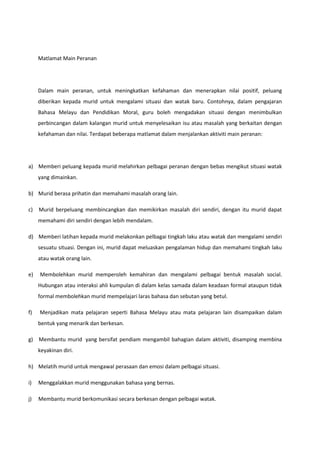 Matlamat Main Peranan

Dalam main peranan, untuk meningkatkan kefahaman dan menerapkan nilai positif, peluang
diberikan kepada murid untuk mengalami situasi dan watak baru. Contohnya, dalam pengajaran
Bahasa Melayu dan Pendidikan Moral, guru boleh mengadakan situasi dengan menimbulkan
perbincangan dalam kalangan murid untuk menyelesaikan isu atau masalah yang berkaitan dengan
kefahaman dan nilai. Terdapat beberapa matlamat dalam menjalankan aktiviti main peranan:

a) Memberi peluang kepada murid melahirkan pelbagai peranan dengan bebas mengikut situasi watak
yang dimainkan.
b) Murid berasa prihatin dan memahami masalah orang lain.
c)

Murid berpeluang membincangkan dan memikirkan masalah diri sendiri, dengan itu murid dapat
memahami diri sendiri dengan lebih mendalam.

d) Memberi latihan kepada murid melakonkan pelbagai tingkah laku atau watak dan mengalami sendiri
sesuatu situasi. Dengan ini, murid dapat meluaskan pengalaman hidup dan memahami tingkah laku
atau watak orang lain.
e)

Membolehkan murid memperoleh kemahiran dan mengalami pelbagai bentuk masalah social.
Hubungan atau interaksi ahli kumpulan di dalam kelas samada dalam keadaan formal ataupun tidak
formal membolehkan murid mempelajari laras bahasa dan sebutan yang betul.

f)

Menjadikan mata pelajaran seperti Bahasa Melayu atau mata pelajaran lain disampaikan dalam
bentuk yang menarik dan berkesan.

g) Membantu murid yang bersifat pendiam mengambil bahagian dalam aktiviti, disamping membina
keyakinan diri.
h) Melatih murid untuk mengawal perasaan dan emosi dalam pelbagai situasi.
i)

Menggalakkan murid menggunakan bahasa yang bernas.

j)

Membantu murid berkomunikasi secara berkesan dengan pelbagai watak.

 