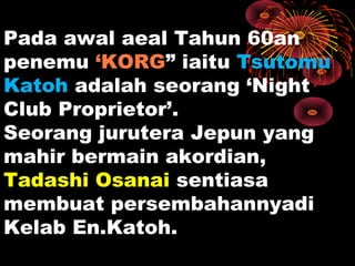 Pada awal aeal Tahun 60an
penemu ‘KORG” iaitu Tsutomu
Katoh adalah seorang ‘Night
Club Proprietor’.
Seorang jurutera Jepun yang
mahir bermain akordian,
Tadashi Osanai sentiasa
membuat persembahannyadi
Kelab En.Katoh.
 