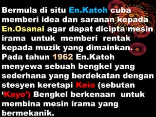 Bermula di situ En.Katoh cuba
memberi idea dan saranan kepada
En.Osanai agar dapat dicipta mesin
irama untuk memberi rentak
kepada muzik yang dimainkan.
Pada tahun 1962 En.Katoh
menyewa sebuah bengkel yang
sederhana yang berdekatan dengan
stesyen keretapi Keio (sebutan
‘Kayo’) Bengkel berkenaan untuk
membina mesin irama yang
bermekanik.
 