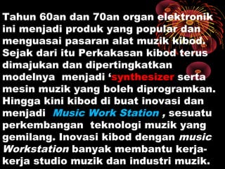 Tahun 60an dan 70an organ elektronik
ini menjadi produk yang popular dan
menguasai pasaran alat muzik kibod.
Sejak dari itu Perkakasan kibod terus
dimajukan dan dipertingkatkan
modelnya menjadi ‘synthesizer serta
mesin muzik yang boleh diprogramkan.
Hingga kini kibod di buat inovasi dan
menjadi Music Work Station , sesuatu
perkembangan teknologi muzik yang
gemilang. Inovasi kibod dengan music
Workstation banyak membantu kerja-
kerja studio muzik dan industri muzik.
 