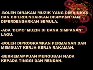 -BOLEH DIRAKAM MUZIK YANG DIMAINKAN
DAN DIPERDENGARKAN DISIMPAN DAN
DIPERDENGARKAN SEMULA.
-ADA ‘DEMO’ MUZIK DI BANK SIMPANAN
LAGU.
-BOLEH DIPROGRAMKAN PERMAINAN DAN
MEMBUAT KERJA-KERJA RAKAMAN.
-BERKEMAMPUAN MENGUBAH NADA
KEPADA TINGGI DAN RENDAH.
 