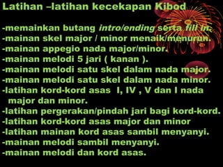Latihan –latihan kecekapan Kibod
-memainkan butang intro/ending serta fill in.
-mainan skel major / minor menaik/menurun.
-mainan appegio nada major/minor.
-mainan melodi 5 jari ( kanan ).
-mainan melodi satu skel dalam nada major.
-mainan melodi satu skel dalam nada minor.
-latihan kord-kord asas I, IV , V dan I nada
major dan minor.
-latihan pergerakan/pindah jari bagi kord-kord.
-latihan kord-kord asas major dan minor
-latihan mainan kord asas sambil menyanyi.
-mainan melodi sambil menyanyi.
-mainan melodi dan kord asas.
 