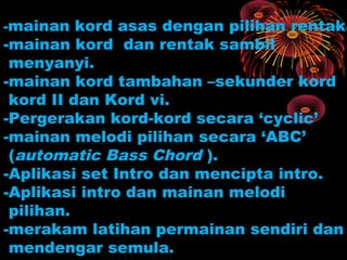 -mainan kord asas dengan pilihan rentak.
-mainan kord dan rentak sambil
menyanyi.
-mainan kord tambahan –sekunder kord
kord II dan Kord vi.
-Pergerakan kord-kord secara ‘cyclic’
-mainan melodi pilihan secara ‘ABC’
(automatic Bass Chord ).
-Aplikasi set Intro dan mencipta intro.
-Aplikasi intro dan mainan melodi
pilihan.
-merakam latihan permainan sendiri dan
mendengar semula.
 