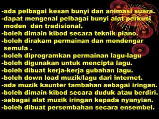 -ada pelbagai kesan bunyi dan animasi suara.
-dapat mengenal pelbagai bunyi alat perkusi
moden dan tradisional.
-boleh dimain kibod secara teknik piano.
-boleh dirakam permainan dan mendengar
semula .
-boleh diprogramkan permainan lagu-lagu
-boleh digunakan untuk mencipta lagu.
-boleh dibuat kerja-kerja gubahan lagu.
-boleh down load muzik/lagu dari internet.
-ada muzik kaunter tambahan sebagai iringan.
-boleh dimain kibod secara duduk atau berdiri.
-sebagai alat muzik iringan kepada nyanyian.
-boleh dibuat persembahan secara ensembel.
 