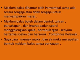 • Maklum balas dihantar oleh Penyampai sama ada
secara sengaja atau tidak sengaja untuk
menyampaikan mesej .
• Maklum balas boleh dalam bentuk tulisan ,
percakapan , dan isyarat badan sperti
menggelengkan kpala , bertepuk tgan , senyum
bertanya soalan dan bersorak .Contohnya Pelawak .
• Gaya cara , memek muka , dan air muka merupakan
bentuk maklum balas tanpa perkataan .
 